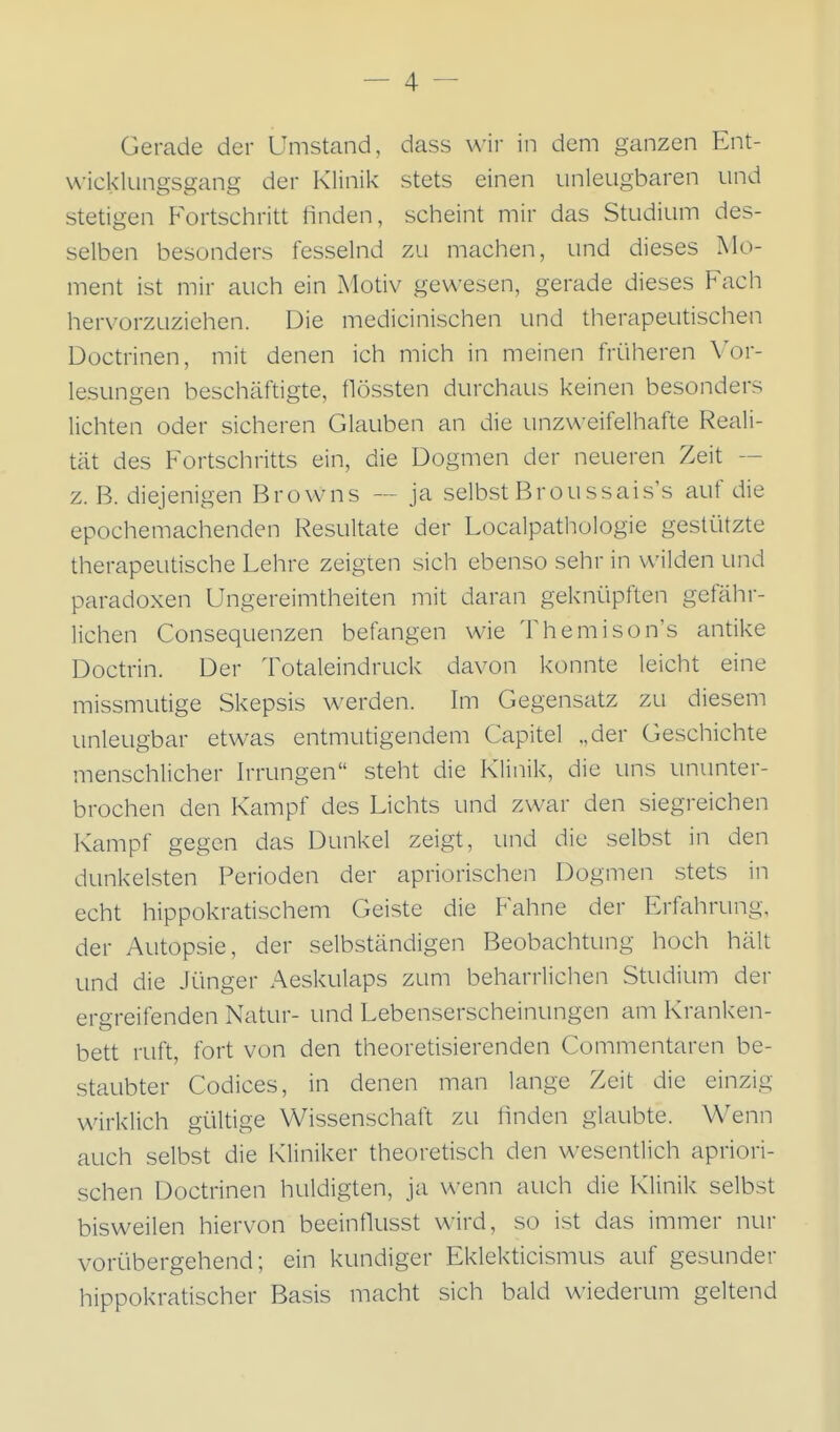 Gerade der Umstand, dass u'ir in dem ganzen Ent- wicklungsgang der Klinik stets einen unleugbaren und stetigen Fortschritt finden, scheint mir das Studium des- selben besonders fesselnd zu machen, und dieses Mo- ment ist mir auch ein Motiv gewesen, gerade dieses Fach hervorzuziehen. Die medicinischen und therapeutischen Doctrinen, mit denen ich mich in meinen frülieren Vor- lesungen beschäftigte, flössten durchaus keinen besonders lichten oder sicheren Glauben an die unzweifelhafte Reali- tät des Fortschritts ein, die Dogmen der neueren Zeit — z. B. diejenigen Browns — ja selbst Brou ssais's auf die epochemachenden Resultate der Localpathologie gestützte therapeutische Lehre zeigten sich ebenso sehr in wilden und paradoxen Ungereimtheiten mit daran geknüpften gefähr- lichen Consequenzen befangen wie Themison's antike Doctrin. Der Totaleindruck davon konnte leicht eine missmutige Skepsis werden. Im Gegensatz zu diesem unleugbar etwas entmutigendem Capitel „der Geschichte menschlicher Irrungen steht die Klinik, die uns ununter- brochen den Kampf des Lichts und zwar den siegreichen Kampf gegen das Dunkel zeigt, und die selbst in den dunkelsten Perioden der apriorischen Dogmen stets in echt hippokratischem Geiste die Fahne der Erfahrung, der Autopsie, der selbständigen Beobachtung hoch hält und die Jünger Aeskulaps zum beharrlichen Studium der ergreifenden Natur- und Lebenserscheinungen am Kranken- bett ruft, fort von den theoretisierenden Commentaren be- staubter Codices, in denen man lange Zeit die einzig wirklich gültige Wissenschaft zu linden glaubte. Wenn auch selbst die Kliniker theoretisch den wesentlich apriori- schen Doctrinen huldigten, ja wenn auch die Klinik selbst bisweilen hiervon beeinflusst wird, so ist das immer nur vorübergehend; ein kundiger Eklekticismus auf gesunder hippokratischer Basis macht sich bald wiederum geltend