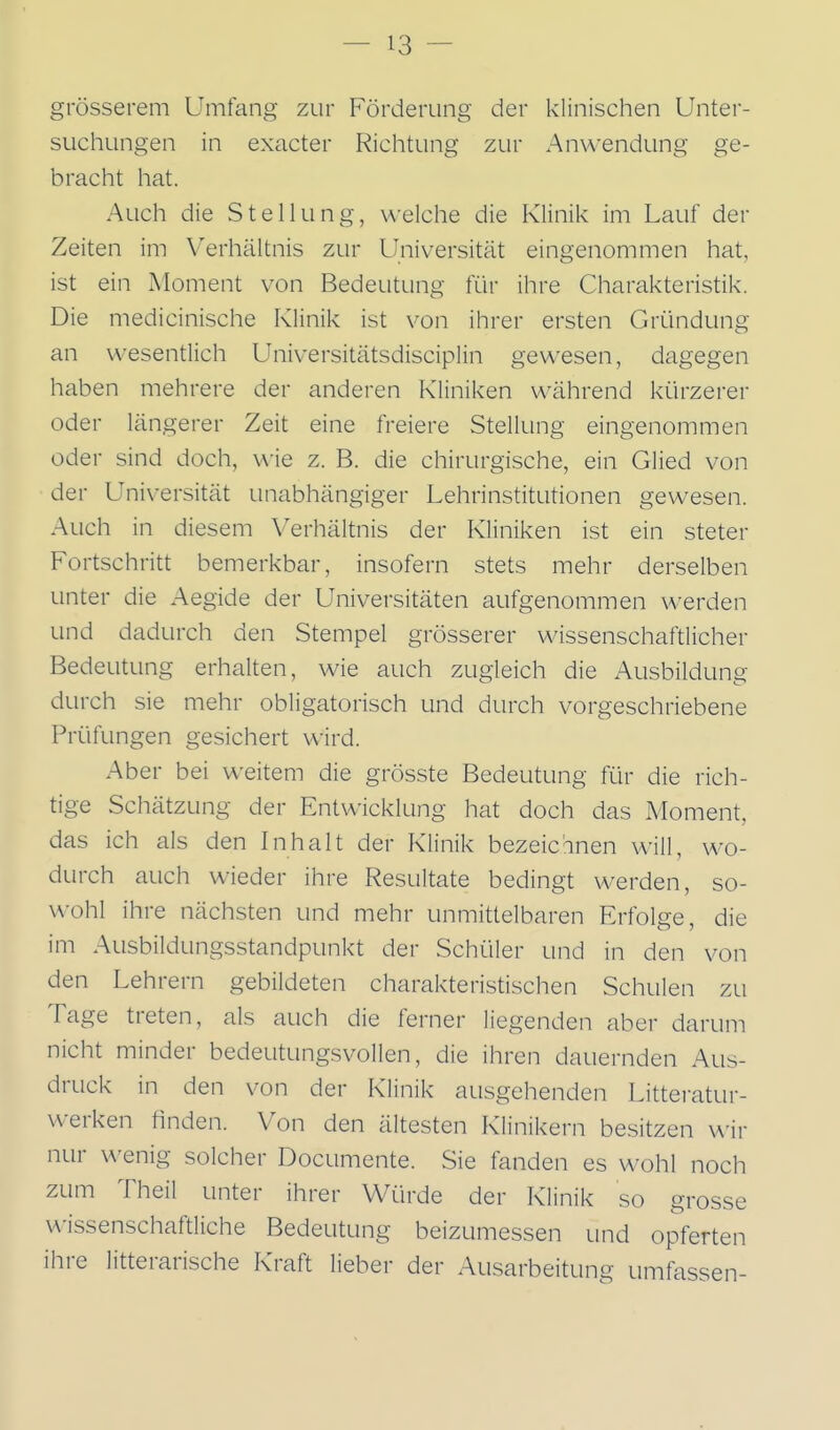 grösserem Umfang zur Förderung der klinischen Unter- suchungen in exacter Richtung zur Anwendung ge- bracht hat. Auch die Stellung, welche die Klinik im Lauf der Zeiten im Verhältnis zur Universität eingenommen hat, ist ein Moment von Bedeutung für ihre Charakteristik. Die medicinische Klinik ist von ihrer ersten Gründung an wesentlich Universitätsdisciplin gewesen, dagegen haben mehrere der anderen Kliniken während kürzerer oder längerer Zeit eine freiere Stellung eingenommen oder sind doch, wie z. B. die chirurgische, ein Glied von der Universität unabhängiger Lehrinstitutionen gewesen. Auch in diesem Verhältnis der Kliniken ist ein steter Fortschritt bemerkbar, insofern stets mehr derselben unter die Aegide der Universitäten aufgenommen werden und dadurch den Stempel grösserer wissenschaftlicher Bedeutung erhalten, wie auch zugleich die Ausbildung durch sie mehr obligatorisch und durch vorgeschriebene Prüfungen gesichert wird. Aber bei weitem die grösste Bedeutung für die rich- tige Schätzung der Entwicklung hat doch das Moment, das ich als den Inhalt der Klinik bezeichnen will, wo- durch auch wieder ihre Resultate bedingt werden, so- wohl ihre nächsten und mehr unmittelbaren Erfolge, die im Ausbildungsstandpunkt der Schüler und in den von den Lehrern gebildeten charakteristischen Schulen zu Tage treten, als auch die ferner liegenden aber darum nicht minder bedeutungsvollen, die ihren dauernden Aus- druck in den von der Klinik ausgehenden Litteratur- werken finden. Von den ältesten Klinikern besitzen wir nur wenig solcher Documente. Sie fanden es wohl noch zum Theil unter ihrer Würde der Klinik so grosse wissenschaftliche Bedeutung beizumessen und opferten ihre litterarische Kraft lieber der Ausarbeitung umfassen-