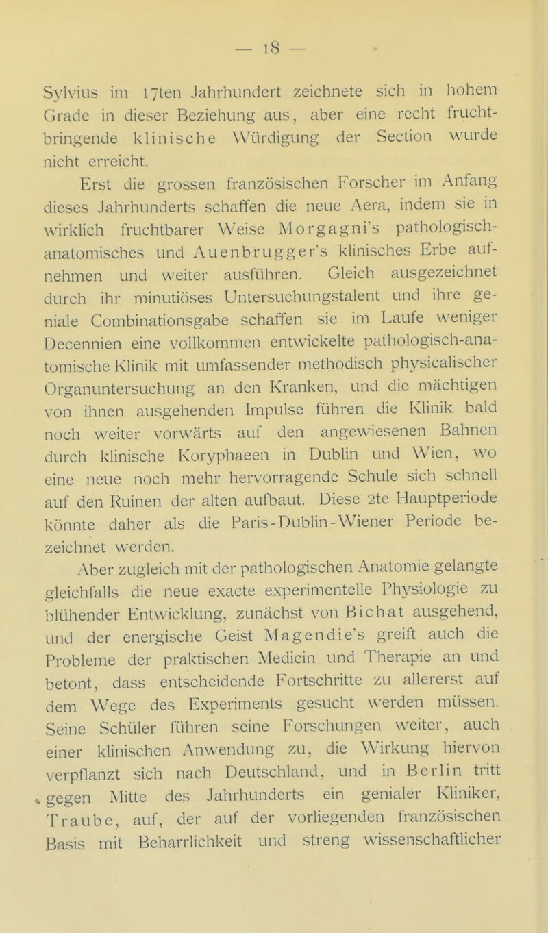 Sylvins im I7ten Jahrhundert zeichnete sich in hohem Grade in dieser Beziehung aus, aber eine recht frucht- bringende klinische Würdigung der Section \A'urde nicht erreicht. Erst die grossen französischen Forscher im Anfang dieses Jahrhunderts schaffen die neue Aera, indem sie in wirklich fruchtbarer Weise Morgagni's pathologisch- anatomisches und Auenbrugger's klinisches Erbe auf- nehmen und \\-eiter ausführen. Gleich ausgezeichnet durch ihr minutiöses Untersuchungstalent und ihre ge- niale Combinationsgabe schaffen sie im Laufe weniger Decennien eine vollkommen entwickelte pathologisch-ana- tomische Klinik mit umfassender methodisch physicalischer Organuntersuchung an den Kranken, und die mächtigen von ihnen ausgehenden Impulse führen die Klinik bald noch weiter vorwärts auf den angewiesenen Bahnen durch klinische Koryphaeen in Dublin und Wien, wo eine neue noch mehr hervorragende Schule sich schnell auf den Ruinen der alten aufbaut. Diese 2te Hauptperiode könnte daher als die Paris-Dublin-Wiener Periode be- zeichnet werden. Aber zugleich mit der pathologischen Anatomie gelangte gleichfalls die neue exacte experimentelle Physiologie zu blühender Entwicklung, zunächst von Bichat ausgehend, und der energische Geist Magendie's greift auch die Probleme der praktischen Medicin und Therapie an und betont, dass entscheidende Fortschritte zu allererst auf dem Wege des Experiments gesucht werden müssen. Seine Schüler führen seine Forschungen weiter, auch einer klinischen Anwendung zu, die Wirkung hiervon verpflanzt sich nach Deutschland, und in Berlin tritt gegen Mitte des Jahrhunderts ein genialer Kliniker, Traube, auf, der auf der vorliegenden französischen Basis mit Beharrlichkeit und streng wissenschaftlicher