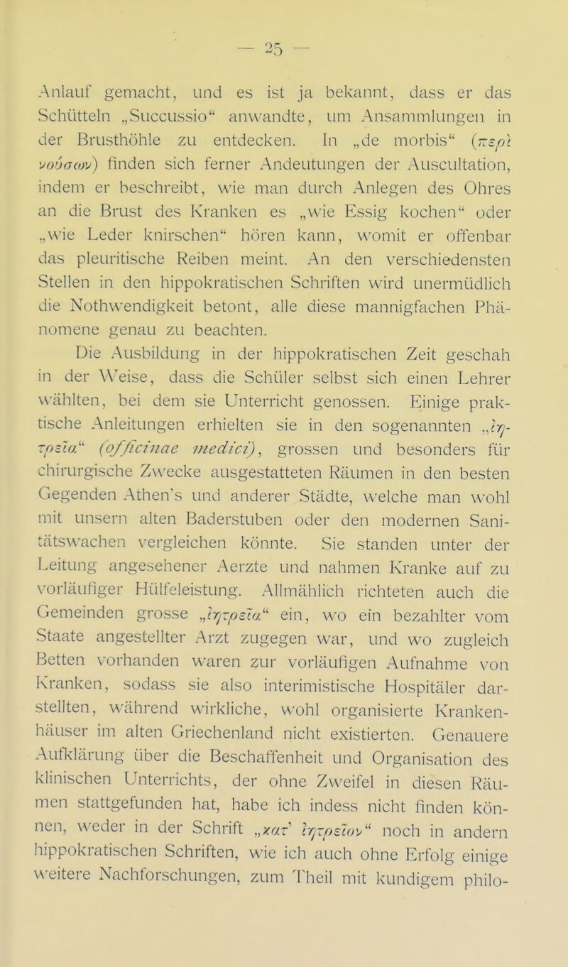 Anlauf gemacht, und es ist ja bekannt, dass er das Schütteln „Succussio anwandte, um Ansammlungen in der Brusthöhle zu entdecken. In „de morbis {-efn vouacüv) finden sich ferner Andeutungen der Auscultation, indem er beschreibt, wie man durch Anlegen des Ohres an die Brust des Kranken es „wie Essig kochen oder „wie Leder knirschen hören kann, womit er offenbar das pleuritische Reiben meint. An den verschiedensten Stellen in den hippokratischen Schriften wird unermüdlich die Nothu-endigkeit betont, alle diese mannigfachen Phä- nomene genau zu beachten. Die Ausbildung in der hippokratischen Zeit geschah in der Weise, dass die Schüler selbst sich einen Lehrer wählten, bei dem sie Unterricht genossen. Einige prak- tische Anleitungen erhielten sie in den sogenannten ..Irj- zptift (officinae medici), grossen und besonders für chirurgische Zwecke ausgestatteten Räumen in den besten Gegenden Athen's und anderer Städte, welche man wohl mit unsern alten Baderstuben oder den modernen Sani- tätswachen vergleichen könnte. Sie standen unter der Leitung angesehener Aerzte und nahmen Kranke auf zu vorläufiger Hülfeleistung. Allmählich richteten auch die Gemeinden grosse „Irjvpzta:' ein, wo ein bezahlter vom Staate angestellter Arzt zugegen war, und wo zugleich Betten vorhanden waren zur vorläufigen Aufnahme von Kranken, sodass sie also interimistische Hospitäler dar- stellten, während wirkliche, w^ohl organisierte Kranken- häuser im alten Griechenland nicht existierten. Genauere Aufklärung über die Beschaffenheit und Organisation des klinischen Unterrichts, der ohne Zweifel in diesen Räu- men stattgefunden hat, habe ich indess nicht finden kön- nen, weder in der Schrift ,,xaT l-qxpzuv/' noch in andern hippokratischen Schriften, wie ich auch ohne Erfolg einige u-eitere Nachforschungen, zum llieil mit kundigem philo-