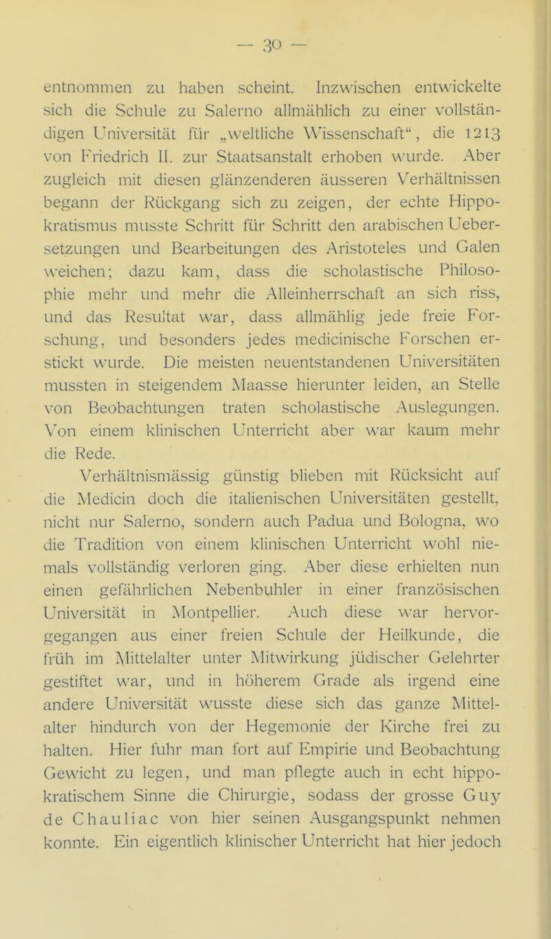 entnommen zu haben scheint. Inzwischen entwickelte sich die Schule zu Salerno allmählich zu einer vollstän- digen Universität für „weltliche Wissenschaft, die 1213 von Friedrich II. zur Staatsanstalt erhoben wurde. Aber zugleich mit diesen glänzenderen äusseren Verhältnissen begann der Rückgang sich zu zeigen, der echte Hippo- kratismus musste Schritt für Schritt den arabischen Ueber- setzungen und Bearbeitungen des Aristoteles und Galen weichen; dazu kam, dass die scholastische Philoso- phie mehr und mehr die Alleinherrschaft an sich riss, und das Resultat war, dass allmählig jede freie For- schung, und besonders jedes medicinische Forschen er- stickt wurde. Die meisten neuentstandenen Universitäten mussten in steigendem Maasse hierunter leiden, an Stelle von Beobachtungen traten scholastische Auslegungen. Von einem klinischen Unterricht aber war kaum mehr die Rede. Verhältnismässig günstig blieben mit Rücksicht auf die Medicin doch die italienischen Universitäten gestellt, nicht nur Salerno, sondern auch Padua und Bologna, wo die Tradition von einem klinischen Unterricht wohl nie- mals vollständig verloren ging. Aber diese erhielten nun einen gefährlichen Nebenbuhler in einer französischen Universität in Montpellier. Auch diese war hervor- gegangen aus einer freien Schule der Heilkunde, die früh im Mittelalter unter Mitwirkung jüdischer Gelehrter gestiftet war, und in höherem Grade als irgend eine andere Universität wusste diese sich das ganze Mittel- alter hindurch von der Hegemonie der Kirche frei zu halten. Hier fuhr man fort auf Empirie und Beobachtung Gewicht zu legen, und man pflegte auch in echt hippo- kratischem Sinne die Chirurgie, sodass der grosse Guy de Chauliac von hier seinen Ausgangspunkt nehmen konnte. Ein eigentlich klinischer Unterricht hat hier jedoch