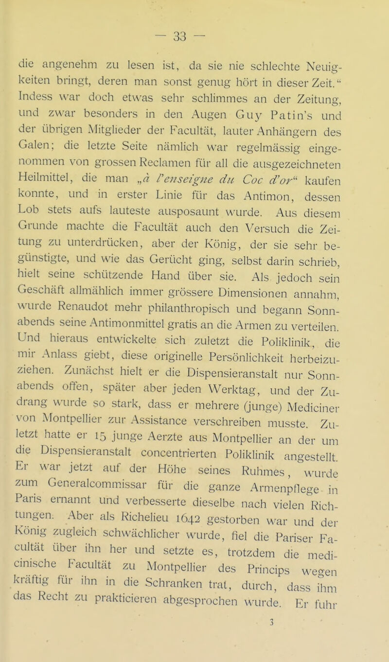 die angenehm zu lesen ist, da sie nie schlechte Neuig- keiten bringt, deren man sonst genug hört in dieser Zeit.  Indess war doch etwas sehr schlimmes an der Zeitung, und zwar besonders in den Augen Guy Patin's und der übrigen Mitglieder der Facultät, lauter Anhängern des Galen; die letzte Seite nämlich war regelmässig einge- nommen von grossen Reclamen für all die ausgezeichneten Heilmittel, die man ,,a renseigne du Coc d'or'' kaufen konnte, und in erster Linie für das Antimon, dessen Lob stets aufs lauteste ausposaunt wurde. Aus diesem Grunde machte die Facultät auch den Versuch die Zei- tung zu unterdrücken, aber der König, der sie sehr be- günstigte, und wie das Gerücht ging, selbst darin schrieb, hielt seine schützende Hand über sie. Als jedoch sein Geschäft allmählich immer grössere Dimensionen annahm, wurde Renaudot mehr philanthropisch und begann Sonn- abends seine Antimonmittel gratis an die Armen zu verteilen. Und hieraus entwickelte sich zuletzt die Poliklinik, die mir Anlass giebt, diese originelle Persönlichkeit herbeizu- ziehen. Zunächst hielt er die Dispensieranstalt nur Sonn- abends offen, später aber jeden Werktag, und der Zu- drang wurde so stark, dass er mehrere (junge) Mediciner von Montpellier zur Assistance verschreiben musste. Zu- letzt hatte er 15 junge Aerzte aus Montpellier an der um die Dispensieranstalt concentrierten Poliklinik angestellt Er war jetzt auf der Höhe seines Ruhmes, u'urde zum Generalcommissar für die ganze Armenpflege in Paris ernannt und verbesserte dieselbe nach vielen Rich- tungen. Aber als Richelieu 1642 gestorben war und der König zugleich schwächlicher wurde, fiel die Pariser Fa- cultät über ihn her und setzte es, trotzdem die medi cinische Facultät zu Montpellier des Princips we-en kraftig für ihn in die Schranken trat, durch, dass üim das Recht zu prakticieren abgesprochen wurde. Er fuhr 3