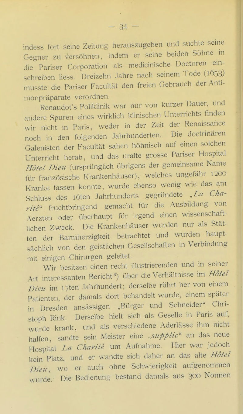 indess fort seine Zeitung herauszugeben und suchte seine Gegner zu versöhnen, indem er seine beiden Söhne in die Pariser Corporation als medicinische Doctoren ein- schreiben Hess. Dreizehn Jahre nach seinem Tode (1653) musste die Pariser Facultät den freien Cxebrauch der Anti- monpräparate verordnen. Renaudot's Poliklinik vN'ar nur \ on kurzer Dauer, und andere Spuren eines wirklich klinischen Unterrichts finden xvir nicht in Paris, weder in der Zeit der Renaissance noch in den folgenden Jahrhunderten. Die doctrinaren Galenisten der Facultät sahen höhnisch auf einen solchen Unterricht herab, und das uralte grosse Pariser Hospital Hotel Dien (ursprünglich übrigens der gemeinsame Name für französische Krankenhäuser), welches ungefähr i2üO Kranke fassen konnte, wurde ebenso wenig wie das am Schluss des löten Jahrhunderts gegründete ,,La Cha- rite'' fruchtbringend gemacht für die Ausbildung von Aerzten oder überhaupt für irgend einen wissenschaft- lichen Zweck. Die Krankenhäuser wurden nur als Stät- ten der Barmherzigkeit betrachtet und wurden haupt- sächlich von den geistlichen Gesellschaften in Verbindung mit einigen Chirurgen geleitet. Wir besitzen einen recht illustrierenden und in seiner Art interessanten Bericht«) über die \'erhältnisse im Hotel Dien im iTten Jahrhundert; derselbe rührt her von einem Patienten, der damals dort behandelt wurde, einem später in Dresden ansässigen „Bürger und Schneider Chri- stoph Rink. Derselbe hielt sich als Geselle in Paris auf, wurde krank, und als verschiedene Aderiässe ihm nicht halfen, sandte sein Meister eine ..supplic'' an das neue Hospital Im Charite um Aufnahme. Hier w^ar jedoch kein Platz, und er wandte sich daher an das alte Hotel Dien, vv'o er auch ohne Schwierigkeit aufgenommen ^^.^j^de. Die Bedienung bestand damals aus 300 Nonnen