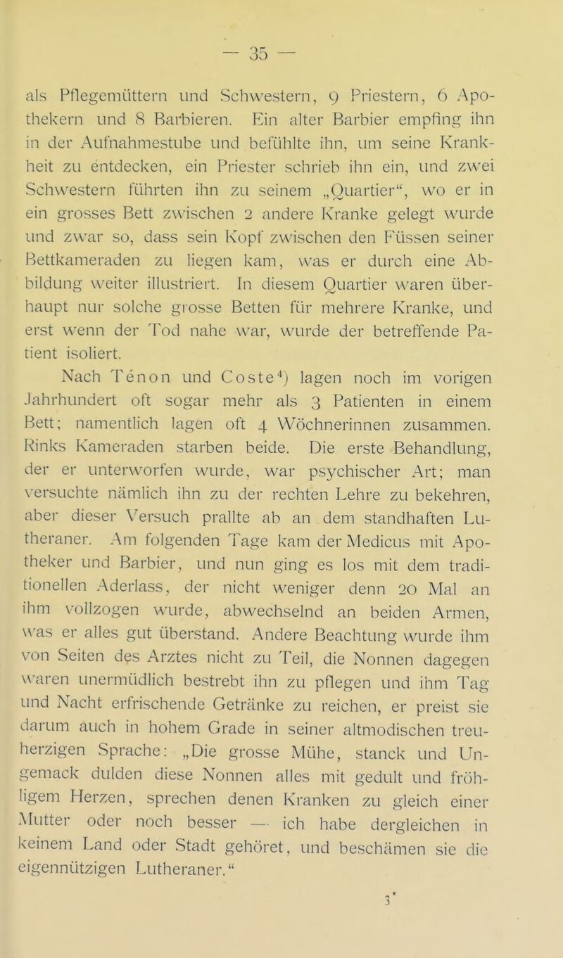 als Pflegemüttern und Schwestern, 9 Priestern, 6 Apo- thekern und 8 Barbieren. Ein alter Barbier empfing ihn in der Aufnahmestube und befühlte ihn, um seine Krank- heit zu entdecken, ein Priester schrieb ihn ein, und zwei vSchwestern führten ihn zu seinem „Quartier, wo er in ein grosses Bett zwischen 2 andere Kranke gelegt wurde und zwar so, dass sein Kopf zwischen den Flüssen seiner Bettkameraden zu liegen kam, was er durch eine Ab- bildung weiter illustriert. In diesem Quartier waren über- haupt nur solche grosse Betten für mehrere Kranke, und erst wenn der Tod nahe war, wurde der betreffende Pa- tient isoliert. Nach Tenon und Coste^) lagen noch im vorigen Jahrhundert oft sogar mehr als 3 Patienten in einem Bett; namentlich lagen oft 4 Wöchnerinnen zusammen. Rinks Kameraden starben beide. Die erste Behandlung, der er unterworfen wurde, war psychischer Art; man versuchte nämlich ihn zu der rechten Lehre zu bekehren, aber dieser Versuch prallte ab an dem standhaften Lu- theraner. Am folgenden Tage kam der Medicus mit Apo- theker und Barbier, und nun ging es los mit dem tradi- tionellen Aderlass, der nicht weniger denn 20 Mal an ihm vollzogen wurde, abwechselnd an beiden Armen, was er alles gut überstand. Andere Beachtung wurde ihm von Seiten des Arztes nicht zu Teil, die Nonnen dagegen waren unermüdlich bestrebt ihn zu pflegen und ihm Tag und Nacht erfrischende Getränke zu reichen, er preist sie darum auch in hohem Grade in seiner altmodischen treu- herzigen Sprache: „Die grosse Mühe, stanck und Un- gemack dulden diese Nonnen alles mit gedult und fröh- ligem Herzen, sprechen denen Kranken zu gleich einer Mutter oder noch besser — ich habe dergleichen in keinem Land oder Stadt gehöret, und beschämen sie die eigennützigen Lutheraner. 3*