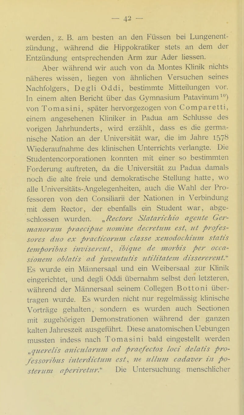 werden, z. B. am besten an den Füssen bei Lungenent- zündung, während die Hippokratiker stets an dem der Entzündung entsprechenden Arm zur Ader Hessen. Aber während wir auch von da Montes Klinik nichts näheres wissen, liegen von ähnlichen Versuchen seines Nachfolgers, Degli Oddi, bestimmte Mitteilungen vor. In einem alten Bericht über das Gymnasium Patavinum von Tomasini, später hervorgezogen von Comparetti, einem angesehenen Kliniker in Padua am Schlüsse des vorigen Jahrhunderts, wird erzählt, dass es die germa- nische Nation an der Universität war, die im Jahre 1578 Wiederaufnahme des klinischen Unterrichts verlangte. Die Studentencorporationen konnten mit einer so bestimmten Forderung auftreten, da die Universität zu Padua damals noch die alte freie und demokratische Stellung hatte, wo alle Universitäts-Angelegenheiten, auch die Wahl der Pro- fessoren von den Consiliarii der Nationen in Verbindung mit dem Rector, der ebenfalls ein Student war, abge- schlossen wurden. „Rectore Slatarichio agente Ger- manoritin pyaecipue nomine decretiun est, 111 profes- sores diio ex practicoriim classe xenodochimn statis temporibiLS inviserent, ibique de ntoi'bis per occa- sionem oblatis ad juventiLtis utilitatein di'ssererenV' Es wurde ein Männersaal und ein Weibersaal zur Klinik eingerichtet, und degli Oddi übernahm selbst den letzteren, während der Männersaal seinem Collegen Bottoni über- tragen wurde. Es wurden nicht nur regelmässig klinische Vorträge gehalten, sondern es wurden auch Sectionen mit zugehörigen Demonstrationen während der ganzen kalten Jahreszeit ausgeführt. Diese anatomischen Uebungen mussten indess nach Tomasini bald eingestellt werden „qicerelis aniciLlaruni ad praefectos loci delatis pro- fessoribiLS interdictinn. est, ne iilliivi cadaver in po- sier um aperiretiir.''- Die Untersuchung menschlicher