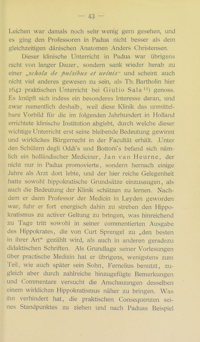 Leichen war damals noch sehr wenig gern gesehen, und es ging den Professoren in Padua nicht besser als dem gleichzeitigen dänischen Anatomen Anders Christensen. Dieser klinische Unterricht in Padua war übrigens nicht von langer Dauer, sondern sank wieder herab zu einer „schola de pnlsibiis et iirijiis und scheint auch nicht viel anderes gewesen zu sein, als Th. Bartholin hier 1642 praktischen Unterricht bei Giulio Sala^^) genoss. Es knüpft sich indess ein besonderes Interesse daran, und zwar namentlich deshalb, weil diese Klinik das unmittel- bare Vorbild für die im folgenden Jahrhundert in Holland errichtete klinische Institution abgiebt, durch welche dieser wichtige Unterricht erst seine bleibende Bedeutung gewinnt und wirkliches Bürgerrecht in der Facultät erhält. Unter den Schülern degli Oddi's und Bottöhi's befand sich näm- lich ein holländischer Mediciner, Jan van Heurne, der nicht nur in Padua promovierte, sondern hernach einige Jahre als Arzt dort lebte, und der hier reiche Gelegenheit hatte sowohl hippokratische Grundsätze einzusaugen, als auch die Bedeutung der Klinik schätzen zu lernen. Nach- dem er dann Professor der Medicin in Leyden geworden war, fuhr er fort energisch dahin zu streben den Hippo- kratismus zu activer Geltung zli bringen, was hinreichend zu Tage tritt sowohl in seiner commentierten Ausgabe des Hippokrates, die von Gurt Sprengel zu „den besten in ihrer Art gezählt wird, als auch in anderen geradezu didaktischen Schriften. Als Grundlage seiner Vorlesungen über practische Medizin hat er übrigens, wenigstens zum Teil, wie auch später sein Sohn, Fernelius benutzt, zu- gleich aber durch zahlreiche hinzugefügte Bemerkungen und Commentare versucht die Anschauungen desselben einem wirklichen Hippokratismus näher zu bringen. Was ihn verhindert hat, die praktischen Consequenzen sei- nes Standpunktes zu ziehen und nach Paduas Beispiel