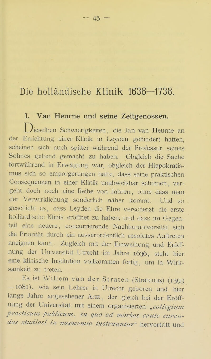 Die holländische Klinik 1636-1738. I. Van Heurne und seine Zeitgenossen. Dieselben Schwierigkeiten, die Jan van Heurne an der Errichtung einer Klinik in Leyden gehindert hatten, scheinen sich auch später während der Professur seines Sohnes geltend gemacht zu haben. Obgleich die Sache fortwährend in Erwägung war, obgleich der Hippokratis- mus sich so emporgerungen hatte, dass seine praktischen Consequenzen in einer Klinik unabweisbar schienen, ver- geht doch noch eine Reihe von Jahren, ohne dass man der Verwirklichung sonderlich näher kommt. Und so geschieht es, dass Leyden die Ehre verscherzt die erste holländische Klinik eröffnet zu haben, und dass im Gegen- teil eine neuere, concurrierende Nachbaruniversität sich die Priorität durch ein ausserordentlich resolutes Auftreten aneignen kann. Zugleich mit der Einweihung und Eröft^- nung der Universität Utrecht im Jahre 1636, steht hier eine klinische Institution vollkommen fertig, um in Wirk- samkeit zu treten. Es ist Willem van der Straten (Stratenus) (1593 — 1681), wie sein Lehrer in Utrecht geboren und hier lange Jahre angesehener Arzt, der gleich bei der Eröff- nung der Universität mit einem organisierten „colle^ijfm practiciLui publicum, in quo ad morbos caute curau- dos Studiosi in itosocomio instruuntur'' hervortritt und