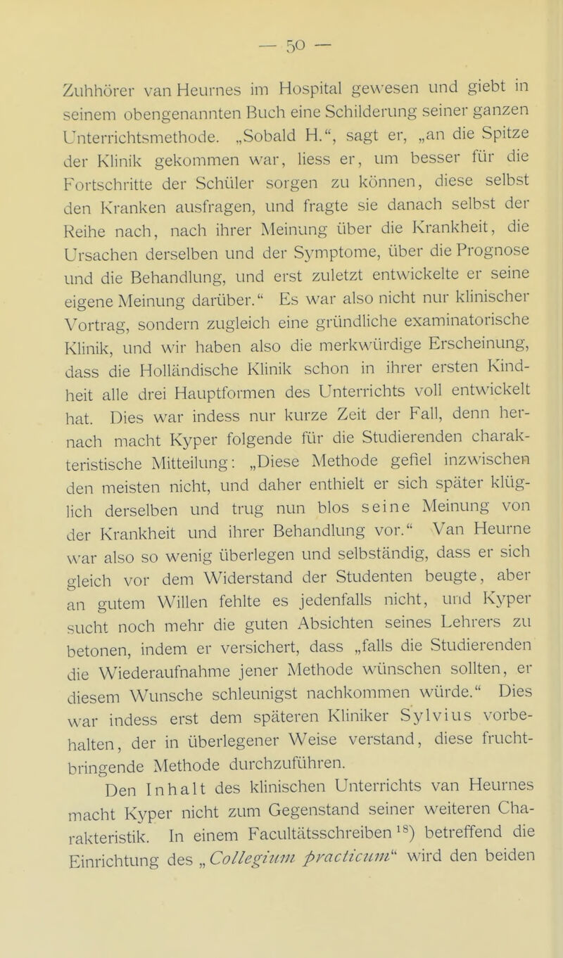 Zuhhörer van Heurnes im Hospital gewesen und giebt in seinem obengenannten Buch eine Schilderung seiner ganzen Unterrichtsmethode. „Sobald H., sagt er, „an die Spitze der Klinik gekommen war, Hess er, um besser für die Fortschritte der Schüler sorgen zu können, diese selbst den Kranken ausfragen, und fragte sie danach selbst der Reihe nach, nach ihrer Meinung über die Krankheit, die Ursachen derselben und der Symptome, über die Prognose und die Behandlung, und erst zuletzt entwickelte er seine eigene Meinung darüber. Es war also nicht nur klinischer Vortrag, sondern zugleich eine gründliche examinatorische Klinik, und wir haben also die merkwürdige Erscheinung, dass die Holländische Klinik schon in ihrer ersten Kind- heit alle drei Hauptformen des Unterrichts voll entwickelt hat. Dies war indess nur kurze Zeit der Fall, denn her- nach macht Kyper folgende für die Studierenden charak- teristische iMitteilung: „Diese Methode gefiel inzwischen den meisten nicht, und daher enthielt er sich später klüg- lich derselben und trug nun blos seine Meinung von der Krankheit und ihrer Behandlung vor. Van Heurne war also so wenig überlegen und selbständig, dass er sich gleich vor dem Widerstand der Studenten beugte, aber an gutem Willen fehlte es jedenfalls nicht, und Kyper sucht noch mehr die guten Absichten seines Lehrers zu betonen, indem er versichert, dass „falls die Studierenden die Wiederaufnahme jener xMethode wünschen sollten, er diesem Wunsche schleunigst nachkommen würde. Dies war indess erst dem späteren Kliniker Sylvius vorbe- halten, der in überlegener Weise verstand, diese frucht- bringende Methode durchzuRihren. Den Inhalt des klinischen Unterrichts van Heurnes macht Kyper nicht zum Gegenstand seiner weiteren Cha- rakteristik. In einem Facultätsschreiben betreffend die Einrichtung des „ Collegium practicttm'' wird den beiden