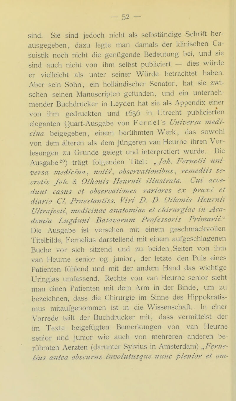 sind. Sie sind jedoch nicht als selbständige Schrift her- ausgegeben, dazu legte man damals der klinischen Ca- suistik noch nicht die genügende Bedeutung bei, und sie sind auch nicht von ihm selbst publiciert — dies würde er vielleicht als unter seiner Würde betrachtet haben. Aber sein Sohn, ein holländischer Senator, hat sie zwi- schen seinen Manuscripten gefunden, und ein unterneli- mender Buchdrucker in Leyden hat sie als Appendix einer von ihm gedruckten und 1656 in Utrecht publicierten eleganten Ouart-Ausgabe von Fernel's Universa medi- cina beigegeben, einem berühmten Werk, das so\\-oh! von dem älteren als dem jüngeren van Heurne ihren Vor- lesungen zu Grunde gelegt und interpretiert wurde. Die Ausgabe-*^) trägt folgenden Titel: „Joh. Ferjielu tmi- versa niedicina, notis\ observationibiis ^ reuiediis se- cretis Joh. k OtJwnis Heii-riiii illustrata. Ciii acce- dnnt casus et observatioiies rariores ex praxi et diario Cl. Praestafitiss. Vzri D. D. Othonis Heurmi Ultrajecti, medicinae anatomiae et chirurgiae in Aca- deinia Liigduui Baiavorum Professoris Primarii.' Die Ausgabe ist versehen mit einem geschmackvollen Titelbilde, Fernelius darstellend mit einem, aufgeschlagenen Buche vor sich sitzend und zu beiden .Seiten von ihm van Heurne senior og junior, der letzte den Puls eines Paüenten fühlend und mit der andern Hand das wichtige Uringlas umfassend. Rechts von van Heurne senior sieht man einen Patienten mit dem Arm in der Binde, um zu bezeichnen, dass die Chirurgie im Sinne des Hippokratis- mus mitaufgenommen ist in die Wissenschaft. In einer Vorrede teilt der Buchdrucker mit, dass vermittelst der im Texte beigefügten Bemerkungen von van Heurne senior und junior wie auch von mehreren anderen be- rühmten Aerzten (darunter Sylvius in Amsterdam) „Ferne- lius antea obscurus involutusque nunc plenior et om-