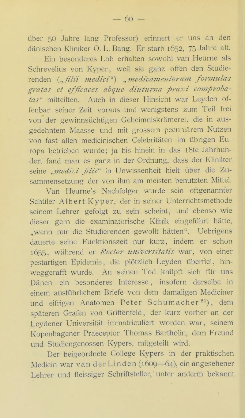 über 50 Jahre lang Professor) erinnert er uns an den dänischen Kliniker O. L. Bang. Er starb 1652, 75 Jahre alt. Ein besonderes Lob erhalten sowohl van Heurne als Schreveliiis von Kyper, weil sie ganz offen den Studie- renden {„filii medici'') „medicamentoriirn fornmlas gratas et efficaces abqiie diiitiirna praxi comproba- tas'' mitteilten. Auch in dieser Hinsicht war Leyden of- fenbar seiner Zeit voraus und wenigstens zum Teil frei von der gewinnsüchtigen Geheimniskrämerei, die in aus- gedehntem Maasse und mit grossem pecuniärem Nutzen von fast allen medicinischen Celebritäten im übrigen Eu- ropa betrieben wurde; ja bis hinein in das iSte Jahrhun- dert fand man es ganz in der Ordnung, dass der Kliniker seine ,,inedici filii'' in Unwissenheit hielt über die Zu- sammensetzung der von ihm am meisten benutzten Mittel. Van Heurne's Nachfolger wurde sein oftgenannter Schüler Albert Kyper, der in seiner Unterrichtsmethode seinem Lehrer gefolgt zu sein scheint, und ebenso wie dieser gern die examinatorische Klinik eingeführt hätte, „wenn nur die Studierenden gewollt hätten. Uebrigens dauerte seine Funktionszeit nur kurz, indem er schon 1655, während er Rector tiniversitatis war, von einer pestartigen Epidemie, die plötzlich Leyden überfiel, hin- weggerafft wurde. An seinen Tod knüpft sich für uns Dänen ein besonderes Interesse, insofern derselbe in einem ausführlichem Briefe von dem damaligen Mediciner und eifrigen Anatomen Peter Schumacher 2'), dem späteren Grafen von Griffenfeld, der kurz vorher an der Leydener Universität immatriculiert worden war, seinem Kopenhagener Praeceptor Thomas Bartholin, dem Freund und Studiengenossen Kypers, mitgeteilt wird. Der beigeordnete College Kypers in der praktischen Medicin war van der Linden (1609—64), ein angesehener Lehrer und fleissiger Schriftsteller, unter anderm bekannt