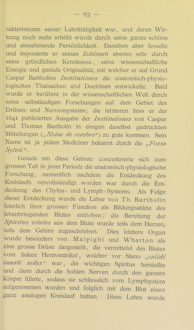 rakteristicum seiner Lehrthätigkeit war, und deren Wir- kung noch mehr erhöht wurde durch seine ganze schöne und einnehmende Persönlichkeit. Daneben aber fesselte und imponierte er seinen Zuhörern ebenso sehr durch seine gründlichen Kenntnisse, seine wissenschaftliche Energie und geniale Originalität, mit welcher er auf Grund Caspar Bartholins Insiitutiones die anatomisch-physio- logischen Thatsachen und Doctrinen entwickelte. Bald WTirde er berühmt in der wissenschaftlichen Welt durch seine selbständigen Forschungen auf dem Gebiet des Drüsen- und Nervensystems; die letzteren liess er der 1641 publicierten Ausgabe der InsUtutiones von Caspar und Thomas Bartholin in einigen daselbst gedruckten Mitteilungen {„Notae de cerebro'') zu gute kommen. Sein Name ist ja jedem Mediciner bekannt durch die „T^ossa Sylvii . Gerade um diese Gebiete concentrierte sich zum grossen Teil in jener Periode die anatomisch-physiologische Forschung, namentlich nachdem die Entdeckung des Kreislaufs vervollständigt worden war durch die Ent- deckung des Chylus- und Lymph - Systems. Als Folge dieser Entdeckung wurde die Leber von Th. Bartholin feierlich ihrer grossen Function als Bildungsstätte des lebenbringenden Blutes enthoben; die Bereitung der Spiritus vitales aus dem Blute wurde teils dem Herzen, teils dem Gehirn zugeschrieben. Dies letztere Organ wurde besonders von Malpighi und Wharton als eine grosse Drüse dargestellt, die vermittelst des Blutes vom linken Herzventrikel, welcher vor Steno ,,calidi innati sedes' war, die wichtigen Spiritus herstellte und dann durch die hohlen Nerven durch den ganzen Körper führte, sodass sie schliesslich vom Lympfsystem aufgenommen wurden und folglich mit dem Blut einen ganz analogen Kreislauf hatten. Diese Lehre wurde