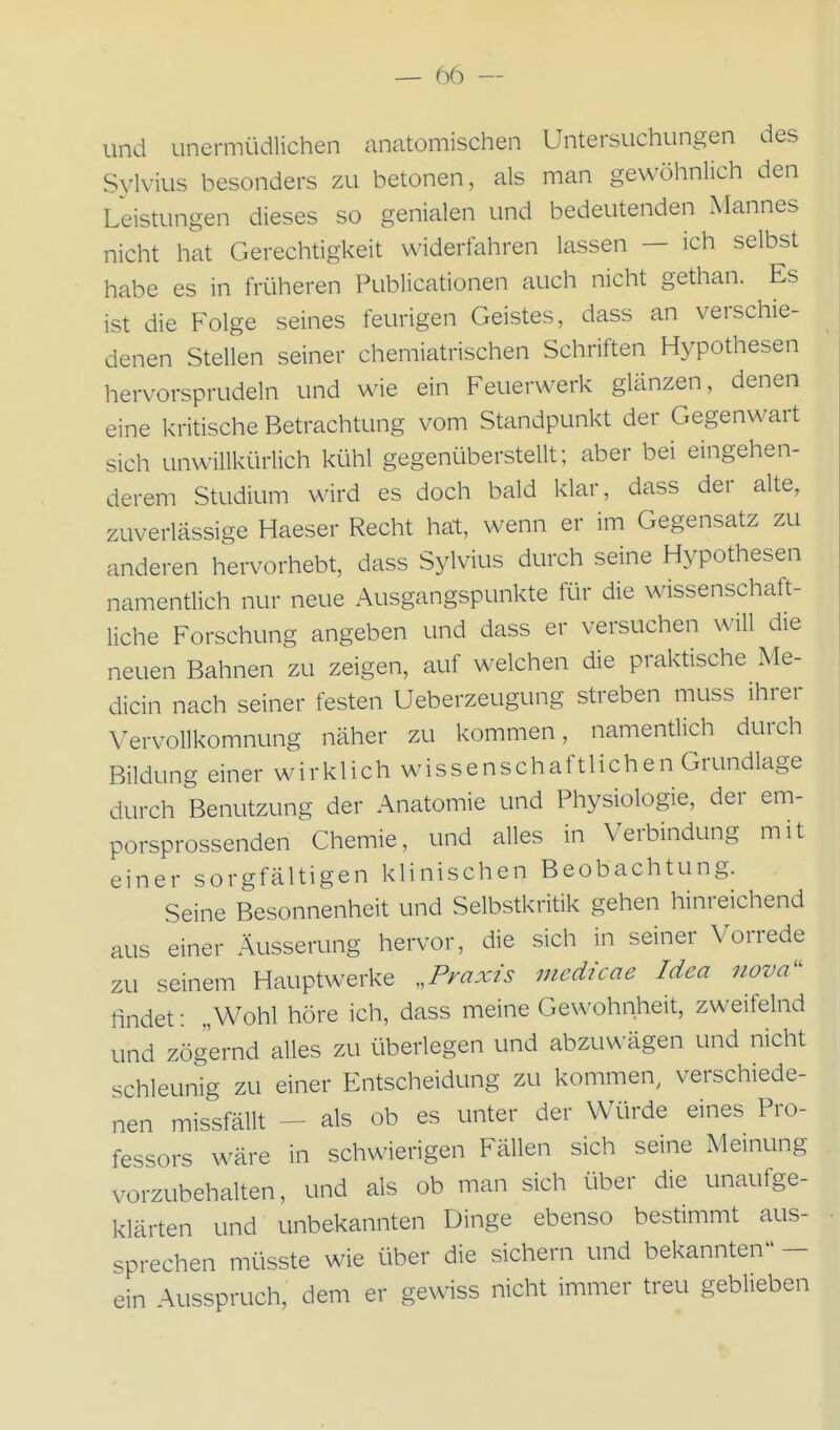 und unermüdlichen anatomischen Untersuchungen des Sylvius besonders zu betonen, als man gewöhnlich den Leistungen dieses so genialen und bedeutenden Mannes nicht hat Gerechtigkeit widerfahren lassen — ich selbst habe es in früheren Publicationen auch nicht gethan. Es ist die Folge seines feurigen Geistes, dass an verschie- denen Stellen seiner chemiatrischen Schriften Hypothesen hervorsprudeln und wie ein Feuerwerk glänzen, denen eine kritische Betrachtung vom Standpunkt der Gegenwart sich unwillkürlich kühl gegenüberstellt; aber bei eingehen- derem Studium wird es doch bald klar, dass der alte, zuverlässige Haeser Recht hat, wenn er im Gegensatz zu anderen hervorhebt, dass Sylvius durch seine Hypothesen namentlich nur neue Ausgangspunkte für die wissenschaft- liche Forschung angeben und dass er versuchen will die neuen Bahnen zu zeigen, auf welchen die praktische Me- dicin nach seiner festen Ueberzeugung streben muss ihrer Vervollkomnung näher zu kommen, namenüich durch Bildung einer wirklich wissenschaftlichen Grundlage durch Benutzung der Anatomie und Physiologie, der em- porsprossenden Chemie, und alles in Verbindung mit einer sorgfältigen klinischen Beobachtung. Seine Besonnenheit und Selbstkritik gehen hinreichend aus einer Äusserung hervor, die sich in seiner Vorrede zu seinem Hauptwerke ^.Praxis medicae Idea nova^' findet: „Wohl höre ich, dass meine Gewohnheit, zweifelnd und zögernd alles zu überlegen und abzuwägen und nicht schleunig zu einer Entscheidung zu kommen, verschiede- nen missfällt - als ob es unter der Würde eines Pro- fessors wäre in schwierigen Fällen sich seine Meinung vorzubehalten, und als ob man sich über die unaufge- klärten und unbekannten Dinge ebenso besümmt aus- sprechen müsste wie über die sichern und bekannten - ein Ausspruch, dem er gewiss nicht immer treu geblieben