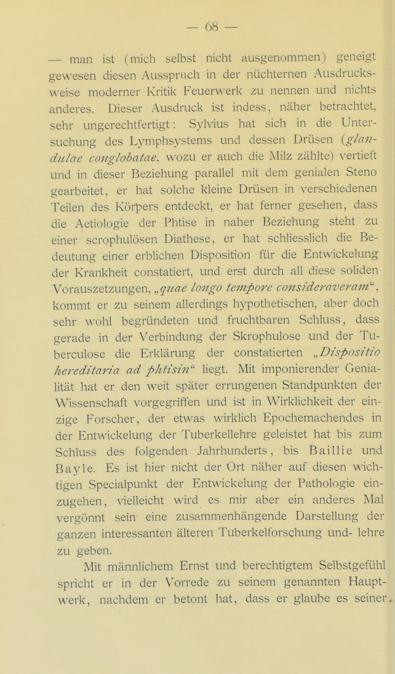 — man ist (mich selbst nicht ausgenommen) geneigt gewesen diesen Ausspruch in der nüchternen Ausdrucks- weise moderner Kritil< Feuerwerk zu nennen und nichts anderes. Dieser Ausdruck ist indess, näher betrachtet, sehr ungerechtfertigt: Sylvius hat sich in die Unter- suchung des L^-mphsystems und dessen Drüsen i^glan- diilae conglobatae, wozu er auch die Milz zählte) vertieft und in dieser Beziehung parallel mit dem genialen Steno gearbeitet, er hat solche kleine Drüsen in verschiedenen Teilen des Körpers entdeckt, er hat ferner gesehen, dass die Aetiologie der Phtise in naher Beziehung steht zu einer scrophulösen Diathese, er hat schliesslich die Be- deutung einer erblichen Disposition für die Entwickelung der Krankheit constatiert, und erst durch all diese soliden Vorauszetzungen, ,,qtiae longo tempore consideraveram'-', kommt er zu seinem allerdings hypothetischen, aber doch sehr wohl begründeten und fruchtbaren Schluss, dass gerade in der Verbindung der Skrophulose und der Tu- berculose die Erklärung der constatierten „Dispositio hereditaria ad phtisin'' liegt. Mit imponierender Genia- lität hat er den weit später errungenen Standpunkten der Wissenschaft vorgegriffen und ist in Wirklichkeit der ein- zige Forscher, der etwas wirklich Epochemachendes in der Entwickelung der Tuberkellehre geleistet hat bis zum Schluss des folgenden Jahrhunderts, bis Bai Iii e und Bayle. Es ist hier nicht der Ort näher auf diesen wich- tigen Specialpunkt der Entwickelung der Pathologie ein- zugehen, vielleicht wird es mir aber ein anderes Mal vergönnt sein eine zusammenhängende Darstellung der ganzen interessanten älteren Tuberkelforschung und- lehre zu geben. Mit männlichem Ernst und berechtigtem Selbstgefühl spricht er in der Vorrede zu seinem genannten Haupt- werk, nachdem er betont hat, dass er glaube es seiner.