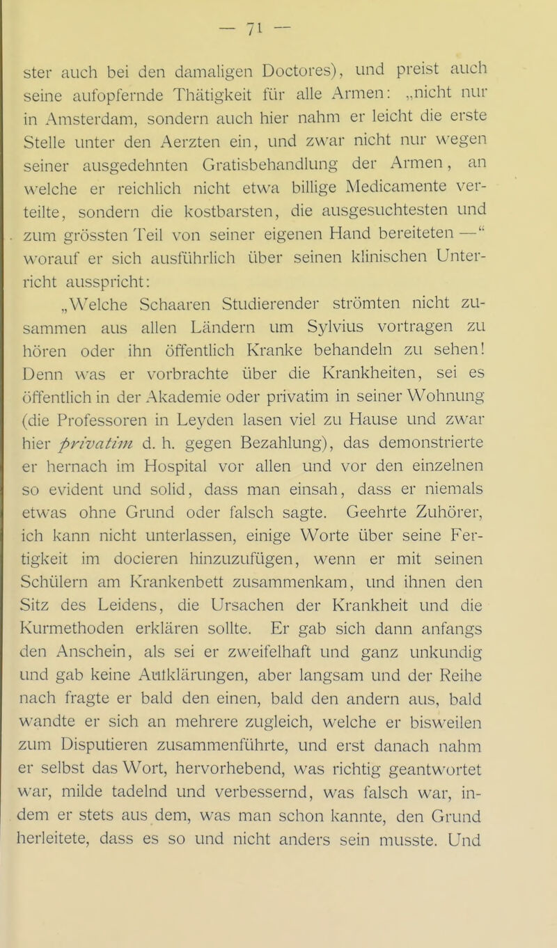 ster auch bei den damaligen Doctores), und preist aucli seine aufopfernde Thätigkeit Rir alle Armen: „nicht nur in Amsterdam, sondern auch hier nahm er leicht die erste Stelle unter den Aerzten ein, und zwar nicht nur u-egen seiner ausgedehnten Gratisbehandlung der Armen, an welche er reichlich nicht etwa billige Medicamente ver- teilte, sondern die kostbarsten, die ausgesuchtesten und zum grössten Teil von seiner eigenen Hand bereiteten — worauf er sich ausführlich über seinen klinischen Unter- richt ausspricht: „Welche Schaaren Studierender strömten nicht zu- sammen aus allen Ländern um Sylvius vortragen zu hören oder ihn öffentlich Kranke behandeln zu sehen! Denn was er vorbrachte über die Krankheiten, sei es öffentlich in der Akademie oder privatim in seiner Wohnung (die Professoren in Leyden lasen viel zu Hause und zwar hier privatim d. h. gegen Bezahlung), das demonstrierte er hernach im Hospital vor allen und vor den einzelnen so evident und solid, dass man einsah, dass er niemals etwas ohne Grund oder falsch sagte. Geehrte Zuhörer, ich kann nicht unterlassen, einige Worte über seine Fer- tigkeit im docieren hinzuzufügen, wenn er mit seinen Schülern am Krankenbett zusammenkam, und ihnen den Sitz des Leidens, die Ursachen der Krankheit und die Kurmethoden erklären sollte. Er gab sich dann anfangs den Anschein, als sei er zweifelhaft und ganz unkundig und gab keine Autklärungen, aber langsam und der Reihe nach fragte er bald den einen, bald den andern aus, bald wandte er sich an mehrere zugleich, welche er bisweilen zum Disputieren zusammenführte, und erst danach nahm er selbst das Wort, hervorhebend, was richtig geantwortet war, milde tadelnd und verbessernd, was falsch war, in- dem er stets aus dem, was man schon kannte, den Grund herleitete, dass es so und nicht anders sein musste. Und