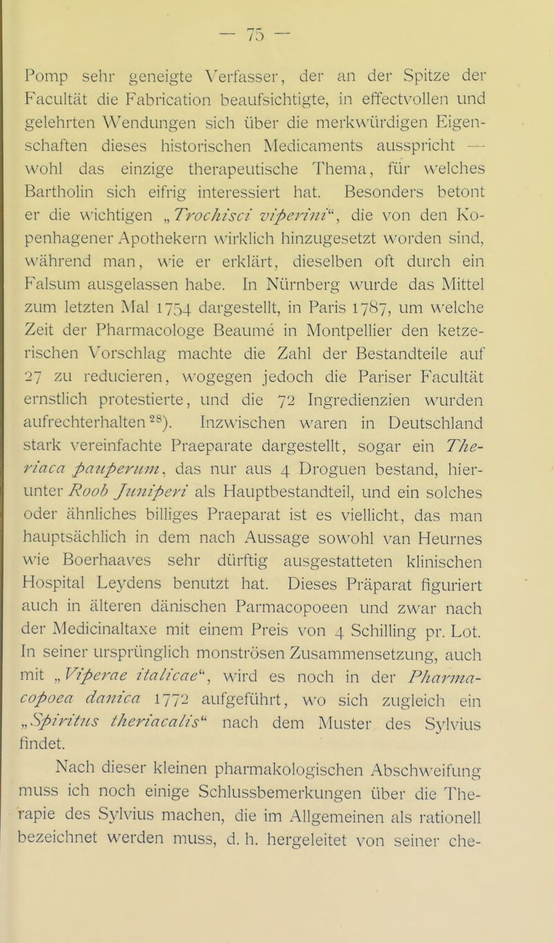 Pomp sehr geneigte Verfasser, der an der Spitze der FacLiltät die Fabrication beaufsichtigte, in effectvollen und gelehrten Wendungen sich über die merkwürdigen Eigen- schaften dieses historischen Medicaments ausspricht — wohl das einzige therapeutische Thema, für \A'elches Bartholin sich eifrig interessiert hat. Besonders betont er die wichtigen ,,Trochisci viper-iiii''', die von den Ko- penhagener Apothekern wirklich hinzugesetzt worden sind, während man, wie er erklärt, dieselben oft durch ein Falsum ausgelassen habe. In Nürnberg wurde das Mittel zum letzten Mal 1754 dargestellt, in Paris 17(S7, um welche Zeit der Pharmacologe Beaume in Aiontpellier den ketze- rischen Vorschlag machte die Zahl der Bestandteile auf 27 zu reducieren, \A'ogegen jedoch die Pariser Facultät ernstlich protestierte, und die 72 Ingredienzien wurden aufrechterhalten-^). Inzwischen waren in Deutschland stark vereinfachte Praeparate dargestellt, sogar ein The- riaca pajiperunt^ das nur aus 4 Droguen bestand, hier- unter Roob Juniperi als Hauptbestandteil, und ein solches oder ähnliches billiges Praeparat ist es viellicht, das man hauptsächlich in dem nach Aussage sowohl van Heurnes v\'ie Boerhaaves sehr dürftig ausgestatteten klinischen Hospital Leydens benutzt hat. Dieses Präparat figuriert auch in älteren dänischen Parmacopoeen und zwar nach der Medicinaltaxe mit einem Preis von 4 Schilling pr. Lot. In seiner ursprünglich monströsen Zusammensetzung, auch mit „ Viperae italicae'', wird es noch in der Pliarma- copoea daiiica 1772 aufgeführt, wo sich zugleich ein „Spiritus theriacalis'' nach dem Muster des Sylvius findet. Nach dieser kleinen pharmakologischen Abschweifung muss ich noch einige Schlussbemerkungen über die The- rapie des Sylvius machen, die im Allgemeinen als rationell bezeichnet werden muss, d. h. hergeleitet \^on seiner che-