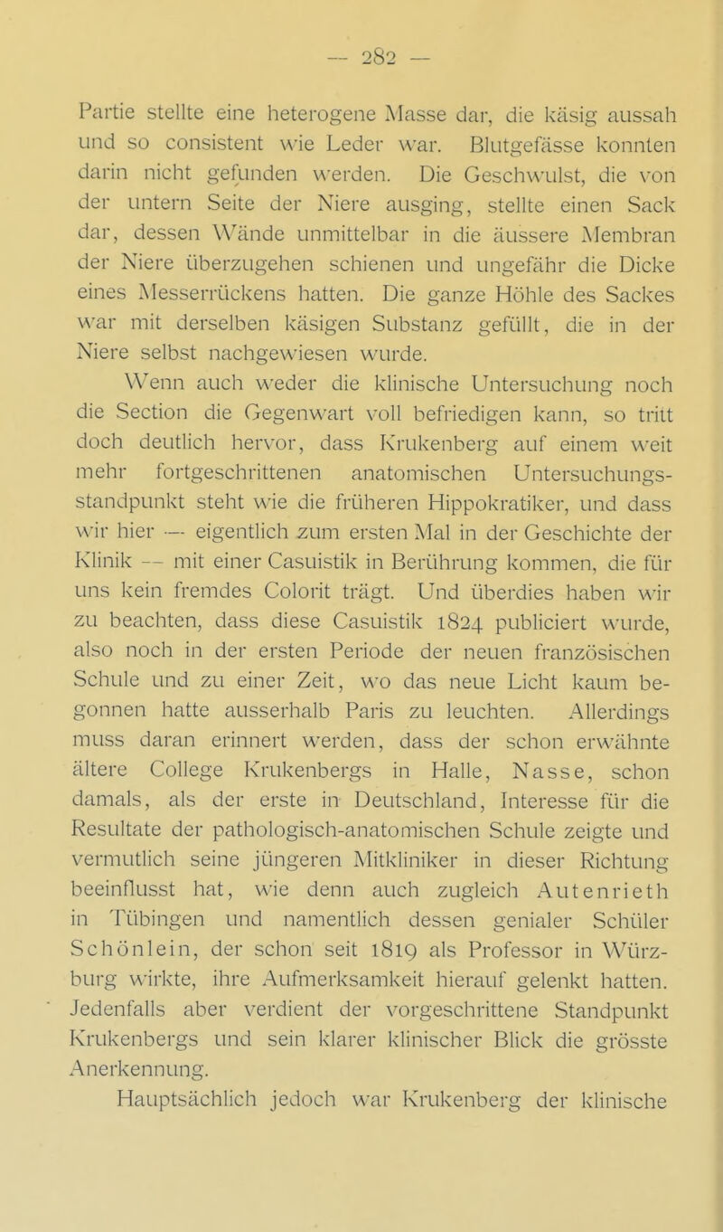 Partie stellte eine heterogene Masse dar, die käsig aussah und so consistent wie Leder war. Blutgefässe konnten darin nicht gefunden werden. Die Geschwulst, die \-on der untern Seite der Niere ausging, stellte einen Sack dar, dessen Wände unmittelbar in die äussere Membran der Niere überzugehen schienen und ungefähr die Dicke eines Messerrückens hatten. Die ganze Höhle des Sackes war mit derselben käsigen Substanz gefüllt, die in der Niere selbst nachgewiesen wurde. Wenn auch weder die klinische Untersuchung noch die Section die Gegenwart voll befriedigen kann, so tritt doch deutlich hervor, dass Krukenberg auf einem weit mehr fortgeschrittenen anatomischen Untersuchungs- standpunkt steht wie die früheren Hippokratiker, und dass wir hier — eigentlich zum ersten Mal in der Geschichte der Klinik — mit einer Casuistik in Berührung kommen, die für uns kein fremdes Colorit trägt. Und überdies haben x^-ir zu beachten, dass diese Casuistik 1824 publiciert wurde, also noch in der ersten Periode der neuen französischen Schule und zu einer Zeit, wo das neue Licht kaum be- gonnen hatte ausserhalb Paris zu leuchten. Allerdings muss daran erinnert werden, dass der schon erwähnte ältere College Krukenbergs in Halle, Nasse, schon damals, als der erste in Deutschland, hiteresse für die Resultate der pathologisch-anatomischen Schule zeigte und vermutlich seine jüngeren Mitkliniker in dieser Richtung beeinflusst hat, wie denn auch zugleich Autenrieth in Tübingen und namenüich dessen genialer Schüler Schönlein, der schon seit 1819 als Professor in Würz- burg wirkte, ihre Aufmerksamkeit hierauf gelenkt hatten. Jedenfalls aber verdient der vorgeschrittene Standpunkt Krukenbergs und sein klarer klinischer Blick die grösste Anerkennung. Hauptsächlich jedoch war Krukenberg der klinische