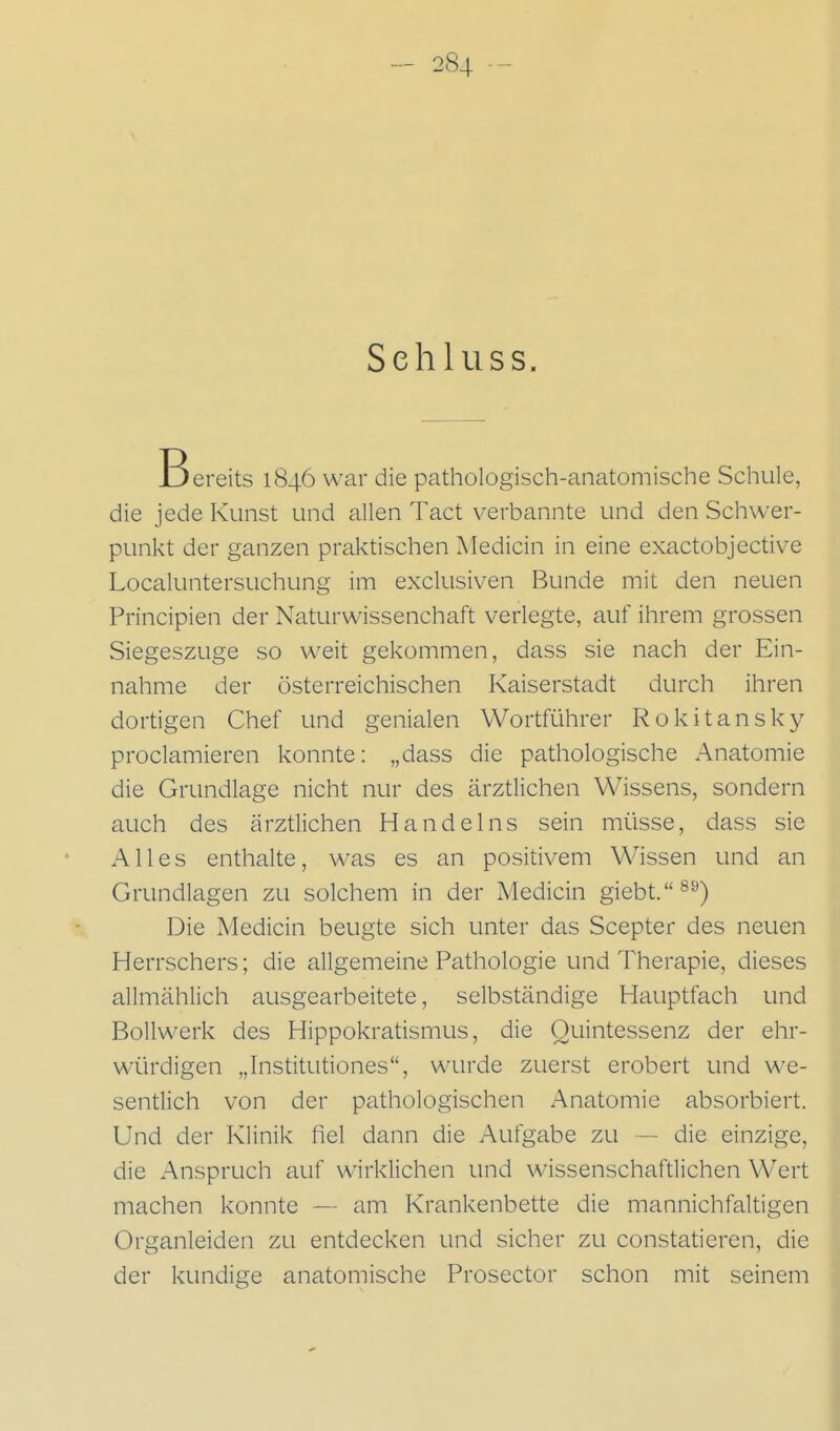 Sehl 11 SS. Bereits 1846 war die pathologisch-anatomische Schule, die jede Kunst und allen Tact verbannte und den Schwer- punkt der ganzen praktischen Medicin in eine exactobjective Localuntersuchung im exclusiv-en Bunde mit den neuen Principien der Naturwissenchaft verlegte, auf ihrem grossen Siegeszuge so weit gekommen, dass sie nach der Ein- nahme der österreichischen Kaiserstadt durch ihren dortigen Chef und genialen Wortfi^ihrer Rokitansky proclamieren konnte: „dass die pathologische Anatomie die Grundlage nicht nur des ärztlichen Wissens, sondern auch des ärztlichen Handelns sein müsse, dass sie Alles enthalte, was es an positivem Wissen und an Grundlagen zu solchem in der Medicin giebt.^^) Die Medicin beugte sich unter das Scepter des neuen Herrschers; die allgemeine Pathologie und Therapie, dieses allmählich ausgearbeitete, selbständige Hauptfach und Bollwerk des Hippokratismus, die Quintessenz der ehr- würdigen „Institutiones, wurde zuerst erobert und we- sentlich von der pathologischen Anatomie absorbiert. Und der Klinik fiel dann die Aufgabe zu — die einzige, die Anspruch auf wirklichen und wissenschaftlichen Wert machen konnte — am Krankenbette die mannichfaltigen Organleiden zu entdecken und sicher zu constatieren, die der kundige anatomische Prosector schon mit seinem