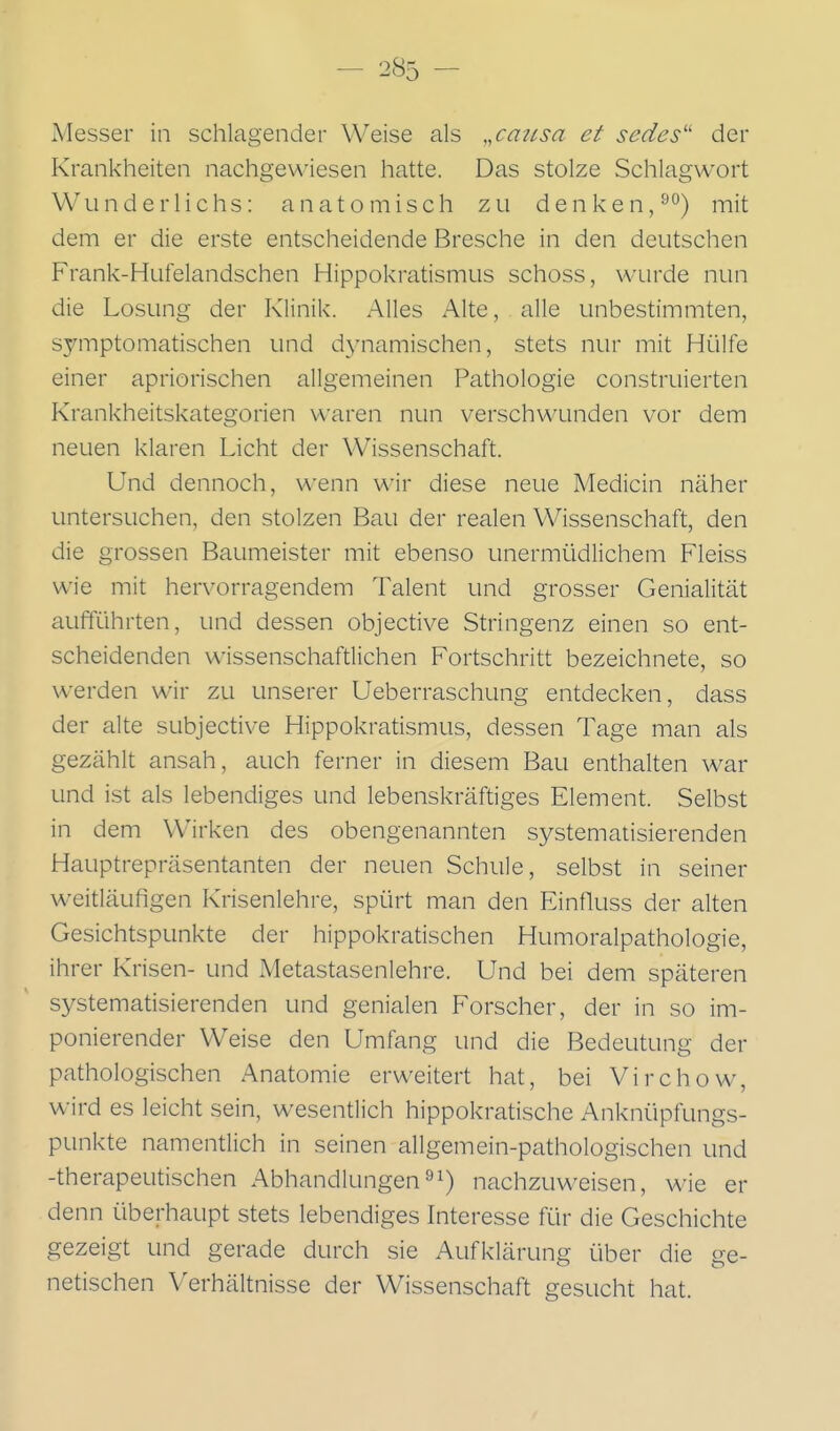 Messer in schlagender Weise als ,,causa et sedes'' der Krankheiten nachgewiesen hatte. Das stolze Schlagwort Wunderlichs: anatomisch zu denken,^'^) mit dem er die erste entscheidende Bresche in den deutschen Frank-Hufelandschen Hippokratismus schoss, wurde nun die Losung der Klinik. Alles Alte, alle unbestimmten, symptomatischen und d^aiamischen, stets nur mit Hülfe einer apriorischen allgemeinen Pathologie construierten Krankheitskategorien waren nun verschwunden vor dem neuen klaren Licht der Wissenschaft. Und dennoch, wenn wir diese neue Medicin näher untersuchen, den stolzen Bau der realen Wissenschaft, den die grossen Baumeister mit ebenso unermüdlichem Fleiss wie mit hervorragendem Talent und grosser Genialität aufführten, und dessen objective Stringenz einen so ent- scheidenden wissenschaftlichen Fortschritt bezeichnete, so werden wir zu unserer Ueberraschung entdecken, dass der alte subjective Hippokratismus, dessen Tage man als gezählt ansah, auch ferner in diesem Bau enthalten war und ist als lebendiges und lebenskräftiges Element. Selbst in dem Wirken des obengenannten systematisierenden Hauptrepräsentanten der neuen Schule, selbst in seiner weitläufigen Krisenlehre, spürt man den Einfluss der alten Gesichtspunkte der hippokratischen Humoralpathologie, ihrer Krisen- und Metastasenlehre. Und bei dem späteren systematisierenden und genialen Forscher, der in so im- ponierender Weise den Umfang und die Bedeutung der pathologischen Anatomie erweitert hat, bei Virchow, wird es leicht sein, wesentlich hippokratische Anknüpfungs- punkte namentlich in seinen allgemein-pathologischen und -therapeutischen Abhandlungen^i) nachzuweisen, wie er denn überhaupt stets lebendiges Interesse für die Geschichte gezeigt und gerade durch sie Aufklärung über die ge- netischen Verhältnisse der Wissenschaft gesucht hat.