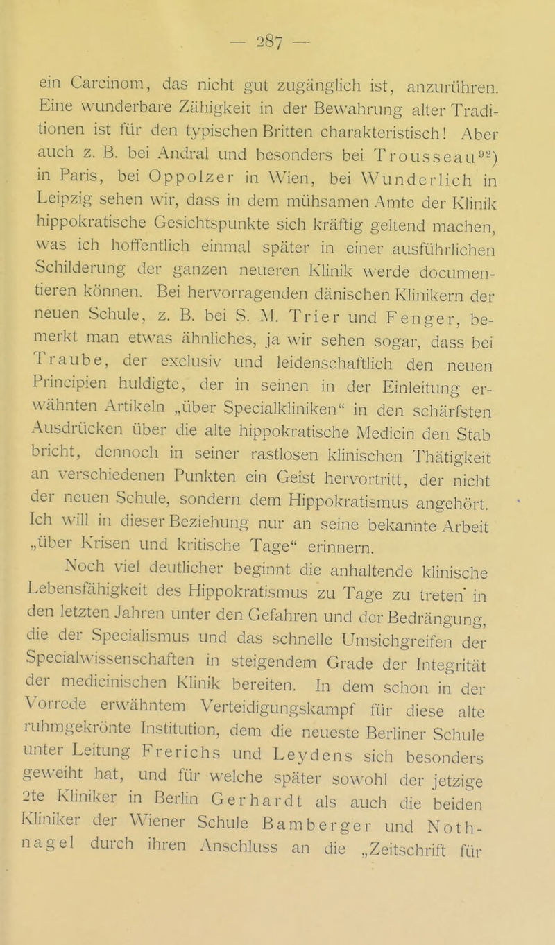 ein Carcinoni, das nicht gut zugänglich ist, anzurühren. Eine wunderbare Zähigkeit in der Bewahrung alter Tradi- tionen ist für den typischen Britten charakteristisch! Aber auch z. B. bei Andral und besonders bei Trousseau^-) in Paris, bei Oppolzer in Wien, bei Wunderlich in Leipzig sehen wir, dass in dem mühsamen Amte der Klinik hippokratische Gesichtspunkte sich kräftig geltend machen, was ich hoffentlich einmal später in einer ausführlichen Schilderung der ganzen neueren Klinik werde documen- tieren können. Bei hervorragenden dänischen Klinikern der neuen Schule, z. B. bei S. M. Trier und Fenger, be- merkt man etwas ähnliches, ja wir sehen sogar, dass bei Traube, der exclusiv und leidenschaftlich den neuen Principien huldigte, der in seinen in der Einleitung er- wähnten Artikeln „über Specialkliniken in den schärfsten Ausdrücken über die alte hippokratische xMedicin den Stab bricht, dennoch in seiner rastlosen klinischen Thätigkeit an verschiedenen Punkten ein Geist hervortritt, der nicht der neuen Schule, sondern dem Hippokratismus angehört. Ich will in dieser Beziehung nur an seine bekannte Arbeit „über Krisen und kritische Tage erinnern. Noch viel deutlicher beginnt die anhaltende klinische Lebensfähigkeit des Hippokratismus zu Tage zu treten in den letzten Jahren unter den Gefahren und der Bedrängung, die der Specialismus und das schnelle Umsichgreifen der Specialwissenschaften in steigendem Grade der Integrität der medicinischen Klinik bereiten. In dem schon in der Vorrede erwähntem Verteidigungskampf für diese alte ruhmgekrönte Institution, dem die neueste Beriiner Schule unter Leitung Frerichs und Leydens sich besonders geweiht hat, und für welche später sowohl der jetzige 2te Kliniker in Berlin Gerhardt als auch die beiden Kliniker der Wiener Schule Bamberger und Noth- nagel durch ihren Anschluss an die „Zeitschrift für