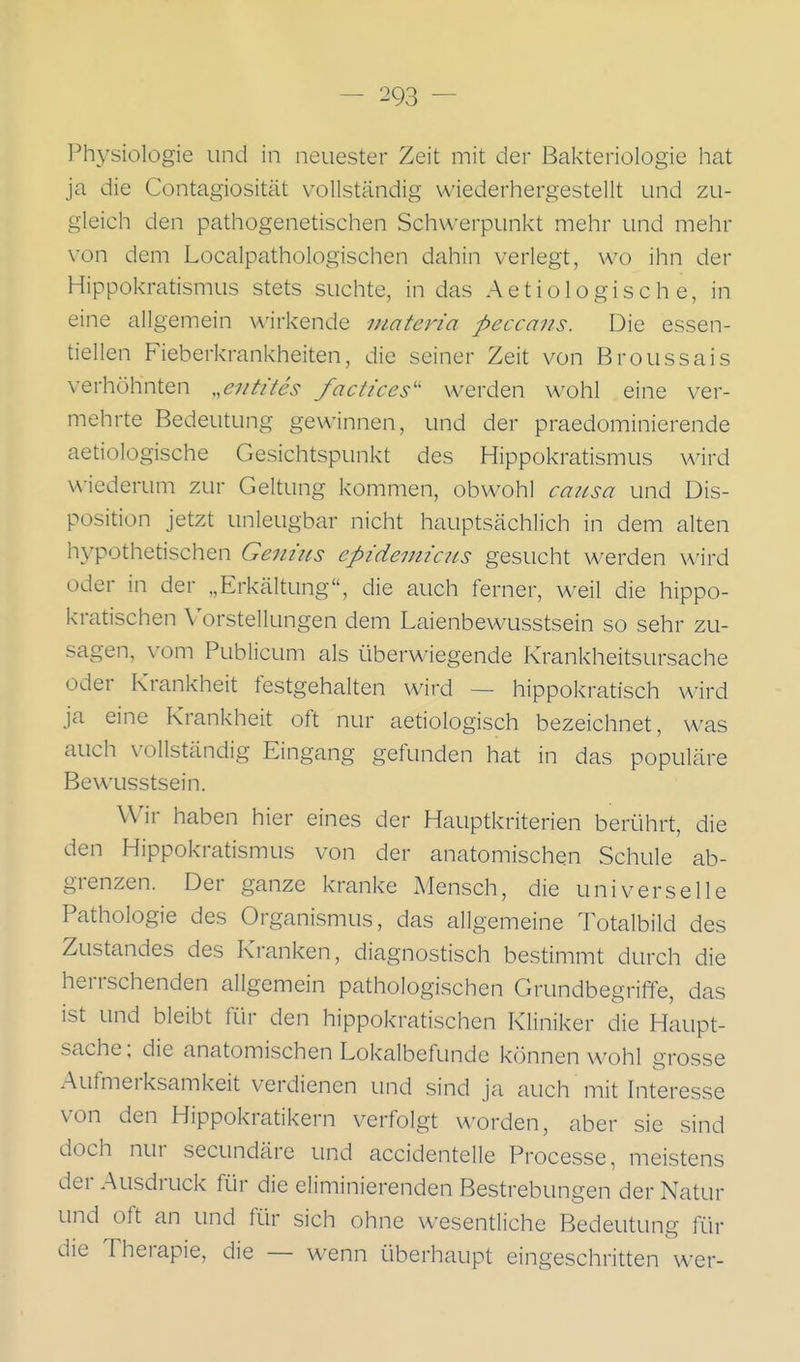 Physiologie und in neuester Zeit mit der Bakteriologie hat ja die Contagiosität vollständig wiederhergestellt und zu- gleich den pathogenetischen Schwerpunkt mehr und mehr von dem Localpathologischen dahin verlegt, wo ihn der Hippokratismus stets suchte, in das Aetiologisch e, in eine allgemein wirkende mateina peccans. Die essen- tiellen Fieberkrankheiten, die seiner Zeit von Broussais verhöhnten ,,eiitites factices werden wohl eine ver- mehrte Bedeutung gewinnen, und der praedominierende aetiologische Gesichtspunkt des Hippokratismus wird wiederum zur Geltung kommen, obwohl caiLsa und Dis- position jetzt unleugbar nicht hauptsächlich in dem alten hypothetischen Geniits epidemiaLs gesucht werden wird oder in der „Erkältung, die auch ferner, weil die hippo- kratischen Vorstellungen dem Laienbewusstsein so sehr zu- sagen, vom Publicum als überwiegende Krankheitsursache oder Krankheit festgehalten wird — hippokratisch wird ja eine Krankheit oft nur aetiologisch bezeichnet, was auch vollständig Eingang gefunden hat in das populäre Bew^isstsein. Wir haben hier eines der Hauptkriterien berührt, die den Hippokratismus von der anatomischen Schule ab- grenzen. Der ganze kranke Mensch, die universelle Pathologie des Organismus, das allgemeine Totalbild des Zustandes des Kranken, diagnostisch bestimmt durch die herrschenden allgemein pathologischen Grundbegriffe, das ist und bleibt für den hippokratischen Kliniker die Haupt- sache; die anatomischen Lokalbefunde können wohl grosse Aufmerksamkeit verdienen und sind ja auch mit Interesse von den Hippokratikern verfolgt worden, aber sie sind doch nur secundäre und accidentelle Processe, meistens der Ausdruck für die eliminierenden Bestrebungen der Natur und oft an und für sich ohne wesentliche Bedeutung für die Therapie, die — w^enn überhaupt eingeschritten wer-
