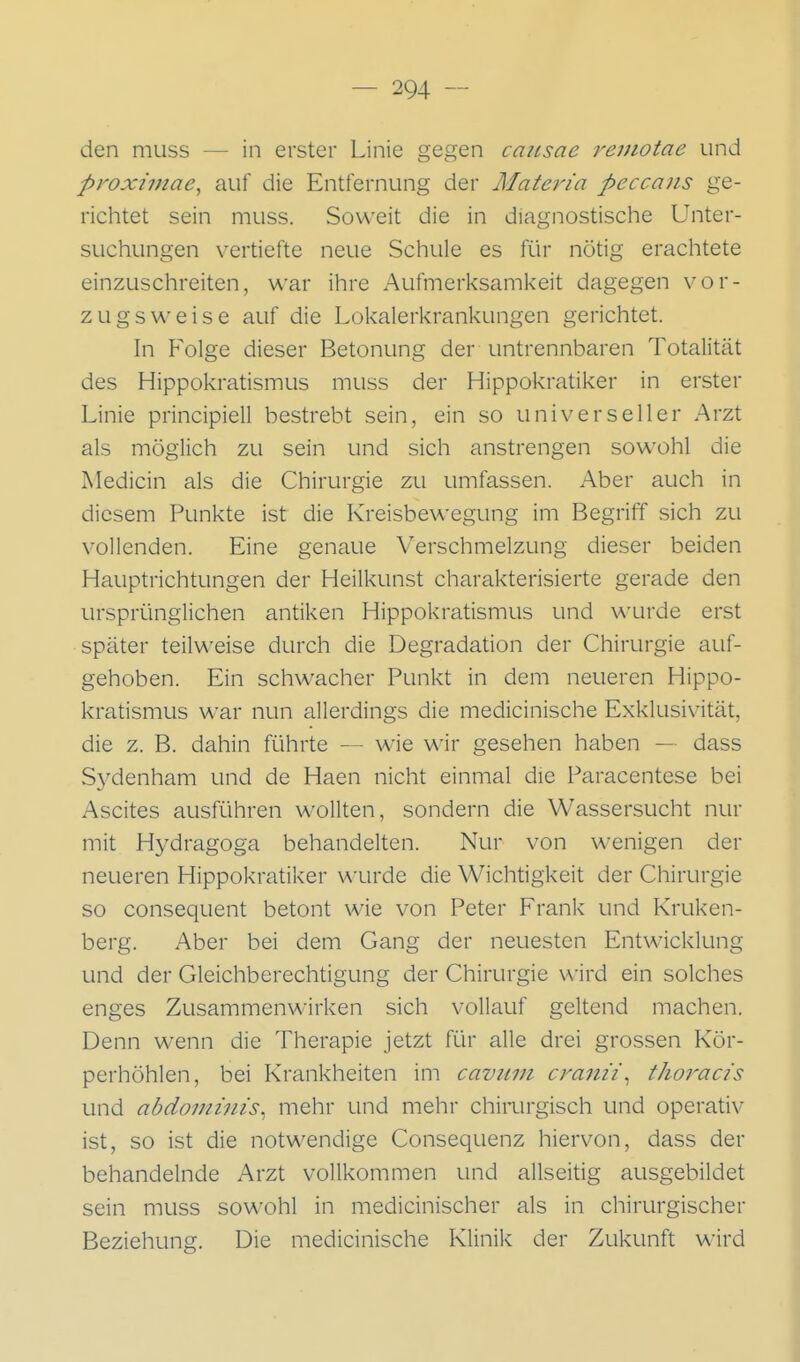 den muss — in erster Linie gegen caiisae rejßiotae und proximae, auf die Entfernung der Materia peccaiis ge- richtet sein muss. Soweit die in diagnostische Unter- suchungen vertiefte neue Schule es für nötig erachtete einzuschreiten, war ihre Aufmerksamkeit dagegen vor- zugsweise auf die Lokalerkrankungen gerichtet. In Folge dieser Betonung der untrennbaren Totalität des Hippokratismus muss der Hippokratiker in erster Linie principiell bestrebt sein, ein so universeller Arzt als möglich zu sein und sich anstrengen sowohl die Medicin als die Chirurgie zu umfassen. Aber auch in diesem Punkte ist die Kreisbewegung im Begriff sich zu vollenden. Eine genaue Verschmelzung dieser beiden Hauptrichtungen der Heilkunst charakterisierte gerade den ursprünglichen antiken Hippokratismus und wurde erst später teilweise durch die Degradation der Chirurgie auf- gehoben. Ein schwacher Punkt in dem neueren Hippo- kratismus war nun allerdings die medicinische Exklusivität, die z. B. dahin führte — wie wir gesehen haben — dass Sj^denham und de Haen nicht einmal die Paracentese bei Ascites ausführen wollten, sondern die Wassersucht nur mit Hydragoga behandelten. Nur von wenigen der neueren Hippokratiker \A-urde die Wichtigkeit der Chirurgie so consequent betont wie von Peter Frank und Kruken- berg. Aber bei dem Gang der neuesten Entwicklung und der Gleichberechtigung der Chirurgie wird ein solches enges Zusammenwirken sich vollauf geltend machen. Denn wenn die Therapie jetzt für alle drei grossen Kör- perhöhlen, bei Krankheiten im cavum cranü^ thoracis und abdomiiiis^ mehr und mehr chimrgisch und operativ ist, so ist die notwendige Consequenz hiervon, dass der behandelnde Arzt vollkommen und allseitig ausgebildet sein muss sowohl in medicinischer als in chirurgischer Beziehung. Die medicinische Klinik der Zukunft wird