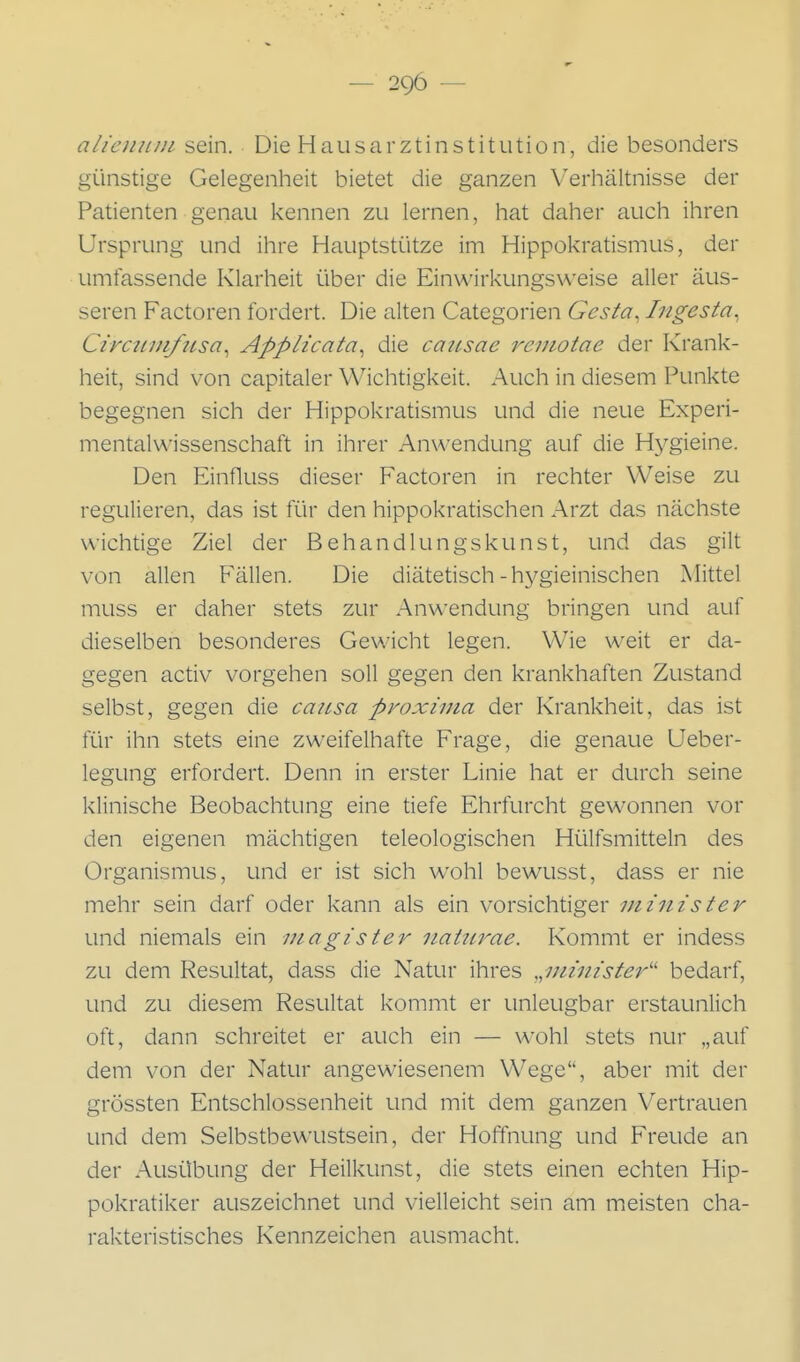 alieniini sein. Die Hausarztinstitution, die besonders günstige Gelegenheit bietet die ganzen Verhältnisse der Patienten genau kennen zu lernen, hat daher auch ihren Ursprung und ihre Hauptstütze im Hippokratismus, der umfassende Klarheit über die Einwirkungsweise aller äus- seren Factoren fordert. Die alten Categorien Gesta, Ingesta^ Circtniifttsa^ Applicata^ die caitsae reiiiotae der Krank- heit, sind von capitaler Wichtigkeit. Auch in diesem Punkte begegnen sich der Hippokratismus und die neue Experi- mentalwissenschaft in ihrer Anwendung auf die Hygieine. Den Einfluss dieser Factoren in rechter Weise zu regulieren, das ist für den hippokratischen Arzt das nächste wichtige Ziel der Behandlungskunst, und das gilt von allen Fällen. Die diäteüsch-hygieinischen Mittel muss er daher stets zur Anwendung bringen und auf dieselben besonderes Gewicht legen. Wie weit er da- gegen activ vorgehen soll gegen den krankhaften Zustand selbst, gegen die causa proxima der Krankheit, das ist für ihn stets eine zweifelhafte Frage, die genaue Ueber- legung erfordert. Denn in erster Linie hat er durch seine klinische Beobachtung eine tiefe Ehrfurcht gewonnen vor den eigenen mächtigen teleologischen Hülfsmitteln des Organismus, und er ist sich wohl bewusst, dass er nie mehr sein darf oder kann als ein vorsichtiger minister und niemals ein utagister itaütrae. Kommt er indess zu dem Resultat, dass die Natur ihres „minister'' bedarf, und zu diesem Resultat kommt er unleugbar erstaunlich oft, dann schreitet er auch ein — wohl stets nur „auf dem von der Natur angewiesenem Wege, aber mit der grössten Entschlossenheit und mit dem ganzen Vertrauen und dem Selbstbewaistsein, der Hoffnung und Freude an der Ausübung der Heilkunst, die stets einen echten Hip- pokratiker auszeichnet und vielleicht sein am meisten cha- rakteristisches Kennzeichen ausmacht.