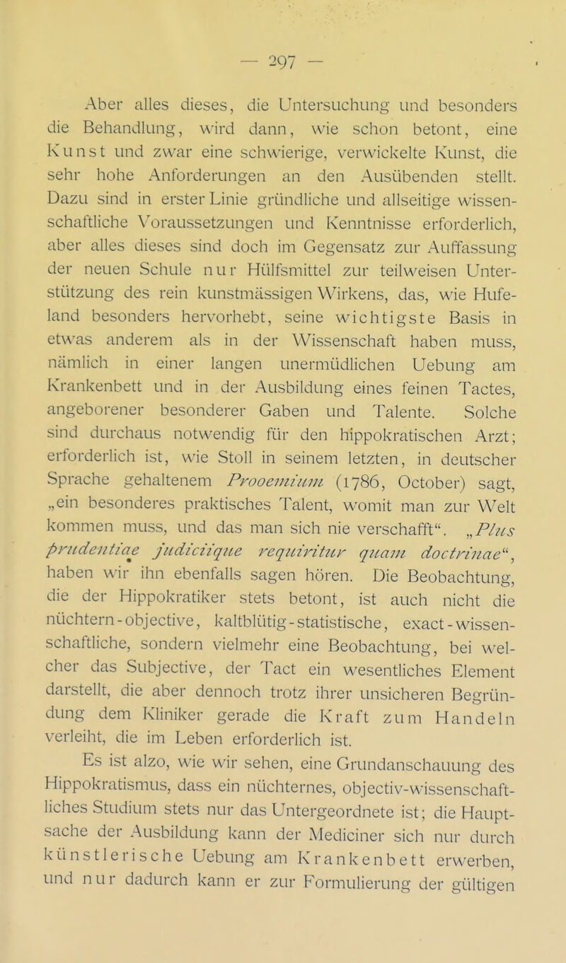 Aber alles dieses, die Untersuchung und besonders die Behandlung, wird dann, wie schon betont, eine Kunst und zwar eine schwierige, verwickelte Kunst, die sehr hohe Anforderungen an den Ausübenden stellt. Dazu sind in erster Linie gründliche und allseitige wissen- schaftliche Voraussetzungen und Kenntnisse erforderlich, aber alles dieses sind doch im Gegensatz zur Auffassung der neuen Schule nur Hülfsmittel zur teilweisen Unter- stützung des rein kunstmässigen Wirkens, das, wie Hufe- land besonders hervorhebt, seine wichtigste Basis in etwas anderem als in der Wissenschaft haben muss, nämlich in einer langen unermüdlichen Uebung am Krankenbett und in der Ausbildung eines feinen Tactes, angeborener besonderer Gaben und Talente. Solche sind durchaus notwendig für den hippokratischen Arzt; erforderlich ist, wie StoU in seinem letzten, in deutscher Sprache gehaltenem Prooemium (1786, October) sagt, „ein besonderes praktisches Talent, womit man zur Welt kommen muss, und das man sich nie verschaffet. ,,PIhs pnideiitiae jitdicnque i^eqinrittLr quam doctnnae'\ haben wir ihn ebenfalls sagen hören. Die Beobachtung, die der Hippokratiker stets betont, ist auch nicht die nüchtern - objective, kaltblütig - statistische, exact - wissen- schaftliche, sondern vielmehr eine Beobachtung, bei wel- cher das Subjective, der Tact ein wesentliches Element darstellt, die aber dennoch trotz ihrer unsicheren Begrün- dung dem Kliniker gerade die Kraft zum Handeln verleiht, die im Leben erforderlich ist. Es ist alzo, wie wir sehen, eine Grundanschauung des Hippokratismus, dass ein nüchternes, objectiv-wissenschaft- liches Studium stets nur das Untergeordnete ist; die Haupt- sache der Ausbildung kann der Mediciner sich nur durch künstlerische Uebung am Krankenbett erwerben, und nur dadurch kann er zur Formulierung der gültigen