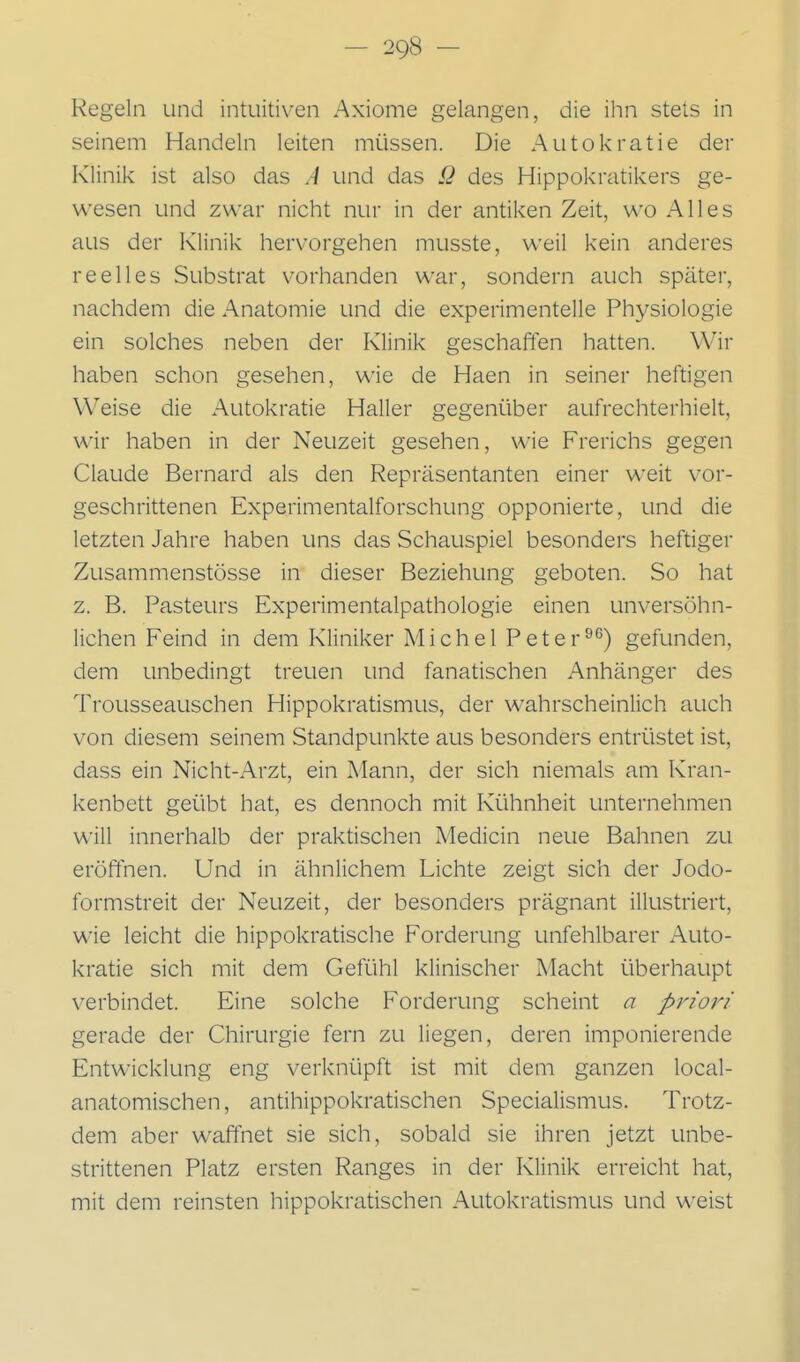 Regeln und intuitiven Axiome gelangen, die ihn stets in seinem Handeln leiten müssen. Die Autokratie der Klinik ist also das A und das ß des Hippokratikers ge- wesen und zwar nicht nur in der antiken Zeit, wo Alles aus der Klinik hervorgehen musste, weil kein anderes reelles Substrat vorhanden war, sondern auch später, nachdem die Anatomie und die experimentelle Physiologie ein solches neben der Klinik geschaffen hatten. Wir haben schon gesehen, wie de Haen in seiner heftigen Weise die Autokratie Haller gegenüber aufrechterhielt, wir haben in der Neuzeit gesehen, wie Frerichs gegen Claude Bernard als den Repräsentanten einer weit vor- geschrittenen Experimentalforschung opponierte, und die letzten Jahre haben uns das Schauspiel besonders heftiger Zusammenstösse in dieser Beziehung geboten. So hat z. B. Pasteurs Experimentalpathologie einen unversöhn- lichen Feind in dem Kliniker Michel Peter^*^) gefunden, dem unbedingt treuen und fanatischen Anhänger des Trousseauschen Hippokratismus, der wahrscheinlich auch von diesem seinem Standpunkte aus besonders entrüstet ist, dass ein Nicht-Arzt, ein Mann, der sich niemals am Kran- kenbett geübt hat, es dennoch mit Kühnheit unternehmen will innerhalb der praktischen Medicin neue Bahnen zu eröffnen. Und in ähnlichem Lichte zeigt sich der Jodo- formstreit der Neuzeit, der besonders prägnant illustriert, wie leicht die hippokratische Forderung unfehlbarer Auto- kratie sich mit dem Gefühl klinischer Macht überhaupt verbindet. Eine solche Forderung scheint n priori gerade der Chirurgie fern zu liegen, deren imponierende Entwicklung eng verknüpft ist mit dem ganzen local- anatomischen, antihippokratischen Specialismus. Trotz- dem aber waffnet sie sich, sobald sie ihren jetzt unbe- strittenen Platz ersten Ranges in der Klinik erreicht hat, mit dem reinsten hippokratischen Autokratismus und weist