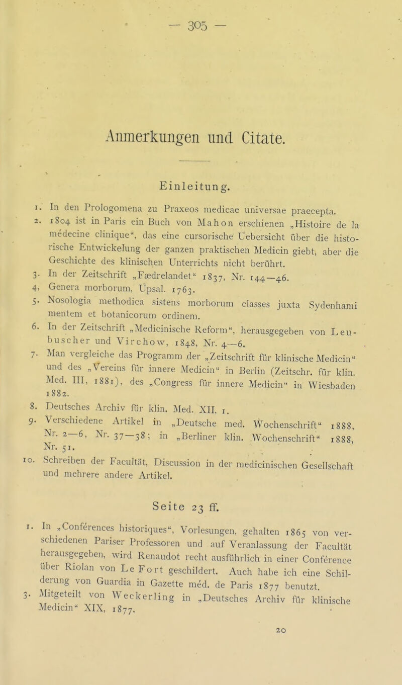 Anmerkungen und Citate. Einleitung. 1. In den Prologoinena zu Praxeos niedicae universae praecepta. 2. 1804 ist in Paris ein Buch von Älahon erschienen „Histoire de la medecine clinique, das eine cursorische Uebersicht über die histo- rische Entwickehing der ganzen praktischen Medicin giebt, aber die Geschichte des klinischen Unterrichts nicht berührt. 3. In der Zeitschrift „F£Edrelandet 1837, Nr. 144—46. 4. Genera morborum, Upsal. 1763. 5. Nosologia methodica sistens inorborum classes juxta Sydenhanii nientem et botanicorum ordineni. 6. In der Zeitschrift „Medicinische Reform, herausgegeben von Leu- buscher und Virchow, 1848, Nr. 4—6. 7. Man vergleiche das Programm der „Zeitschrift fiir klinische Medicin und des „Vereins für innere Medicin in Berlin (Zeitschr. für kiin. Med. III, i88i), des „Congress für innere Medicin in Wiesbaden 1882. 8. Deutsches Archiv für klin. Med. XII, i. 9. Verschiedene Artikel in „Deutsche med. VVochenschrift 1888, Nr. 2—6, Nr. 37 —38; in „Berliner klin. Wochenschrift 1888, Nr. 51. lo. Schreiben der Facultät, Discussion in der medicinischen Gesellschaft und mehrere andere Artikel. Seite 23 ff. I. In „Conferences historiques, Vorlesungen, gehalten 1865 von ver- schiedenen Pariser Professoren und auf Veranlassung der Facultät herausgegeben, wird Renaudot recht ausführlich in einer Conference Uber Riolan von Le Fort geschildert. Auch habe ich eine Schil- derung von Guardia in Gazette med. de Paris 1877 benutzt 3. Mitgeteilt von Weckerling in „Deutsches Archiv für klinische Medicin XIX, 1877. 20