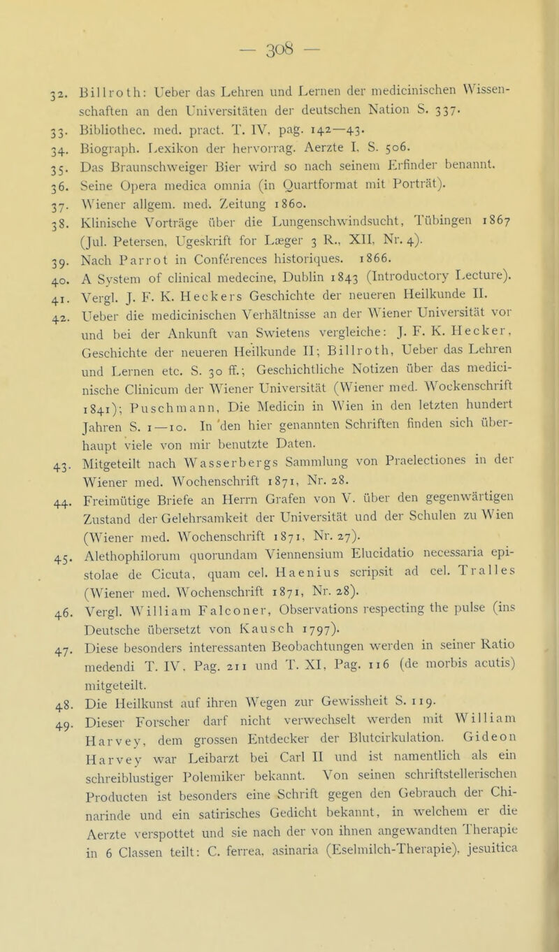 32. Billroth: Ueber das Lehren und Lernen der niedicinischen Wissen- schaften an den Universitäten der deutschen Nation S. 337. 33. Bibliothec. med. pract. T. IV, pag. 142—43. 34. Biograph. Lexikon der hervorrag. Aerzte I. S. 506. 35. Das Braunschweiger Bier wird so nach seinem Erfinder benannt. 36. Seine Opera niedica omnia (in Quartformat mit Porträt). 37. Wiener allgem. med. Z,eitung 1860. 38. Klinische Vorträge über die Lungenschwindsucht, Tübingen 1867 (Jul. Petersen, Ugeskrift for Lasger 3 R., Xll, Nr. 4). 39. Nach Parrot in Conferences historiques. 1866. 40. A System of clinical medecine, Dublin 1843 (Introduotory Lecture). 41. Vergl. J. F. K. Heckers Geschichte der neueren Heilkunde IL 42. Ueber die niedicinischen Verhältnisse an der Wiener Universität vor und bei der Ankunft van Swietens vergleiche: J. F. K. Hecker. Geschichte der neueren Heilkunde H; Billroth, Ueber das Lehren und Lernen etc. S. 30 ff.; Geschichtliche Notizen über das medici- nische Clinicum der Wiener Universität (Wiener med. Wockenschrift 1841); Puschmann, Die Medicin in Wien in den letzten hundert Jahren S. i —10. In 'den hier genannten Schriften finden sich über- haupt viele von mir benutzte Daten. 43. Mitgeteilt nach Wasserbergs Sammlung von Praelectiones in der Wiener med. Wochenschrift 1871, Nr. 28. 44. Freimütige Briefe an Herrn Grafen von V. über den gegenwärtigen Zustand der Gelehrsamkeit der Universität und der Schulen zu Wien (W^iener med. Wochenschrift 1871, Nr. 27). 45. Alethophilorum quorundam Viennensium Elucidatio necessaria epi- stolae de Cicuta, quam cel. Haenius scrip.sit ad cel. Tralles (Wiener med. Wochenschrift 1871, Nr. 28). 46. Vergl. William Falconer, Observations respecting the pulse (ins Deutsche übersetzt von Kausch 1797). 47. Diese besonders interessanten Beobachtungen werden in seiner Ratio medendi T. IV. Pag. 211 und T. XI, Pag. 116 (de morbis acutis) mitgeteilt. 48. Die Heilkunst auf ihren Wegen zur Gewissheit S. 119. 49. Dieser Forscher darf nicht verwechselt werden mit William Harvey, dem grossen lintdecker der Blutcirkuiation. Gideon Harvey war Leibarzt bei Carl II und ist namentlich als ein schreiblustiger Polemiker bekannt. Von seinen schriftstellerischen Producten ist besonders eine Schrift gegen den Gebrauch der Chi- narinde und ein satirisches Gedicht bekannt, in welchem er die Aerzte verspottet und sie nach der von ihnen angewandten Therapie in 6 Classen teilt: C. ferrea, asinaria (Eselmilch-Therapie), jesuitica