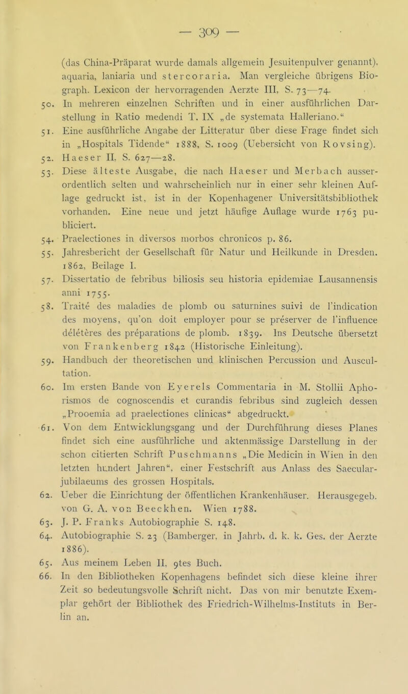 (das China-Präparat wurde damals allgemein Jesuitenpulver genannt), aquaria, laniaria und s t e r c o r a r i a. Man vergleiche übrigens Bio- graph. Lexicon der hervorragenden Aerzte III, S. 73—74. 50. In mehreren einzelnen Schriften und in einer ausführlichen Dar- stellung in Ratio medendi T. IX „de systemata Halleriano. 51. Eine ausführliche Angabe der Litteratur über diese Frage findet sich in „Hospitals Tidende 1888, S. 1009 (Uebersicht von Rovsing). 52. Haeser II. S. 627—28. 53. Diese älteste Ausgabe, die nach llaeser und Merbach ausser- ordentlich selten und wahrscheinlich nur in einer sehr kleinen Auf- lage gedruckt ist, ist in der Kopenhagener Universitätsbibliothek vorhanden. Eine neue und jetzt häufige Auflage wurde 1763 pu- bliciert. 54. Praelectiones in diversos morbos chronicos p. 86. 55. Jahresbericht der Gesellschaft für Natur und Heilkunde in Dresden. 1862, Beilage I. 57. Dissertatio de febribus biliosis seu historia epidemiae Lausannensis anni 1755. 58. Traite des maladies de plomb ou saturnines suivi de l'indication des moyens, qu'on doit employer pour se preserver de l'influence deleteres des preparations de plomb. 1839. Ins Deutsche übersetzt von Frankenberg 1843 (Historische Einleitung). 59. Handbuch der theoretischen und klinischen Percussion und Auscul- tation. 60. Im ersten Bande von Eyerels Commentaria in M. Stollii Apho- rismos de cognoscendis et curandis febribus sind zugleich dessen „Prooemia ad praelectiones clinicas abgedruckt. 61. Von dem Entwicklungsgang und der Durchführung dieses Planes findet sich eine ausführliche und aktenmässige Darstellung in der schon citierten Schrift Puschmanns „Die Medicin in Wien in den letzten hundert Jahren, einer Festschrift aus Anlass des Saecular- jubilaeums des grossen Hospitals. 62. Ueber die Einrichtung der öffentlichen Krankenhäuser. Herausgegeb. von G. A. von Beeckhen. Wien 1788. 63. J. P. Franks Autobiographie S. 148. 64. Autobiographie S. 23 (Bamberger, in Jahrb. d. k. k. Ges. der Aerzte 1886). 65. Aus meinem Leben II, 9tes Buch. 66. In den Bibliotheken Kopenhagens befindet sich diese kleine ihrer Zeit so bedeutungsvolle Schrift nicht. Das von mir benutzte Exem- plar gehört der Bibliothek des Friedrich-VVilhelms-Instituts in Ber- lin an.