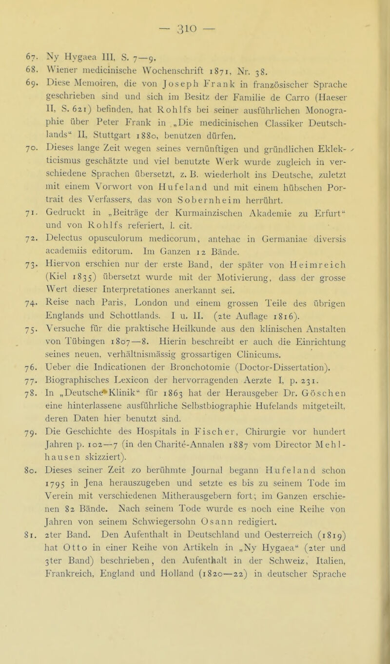 67. Ny Hygaea III, S. 7—9. 68. Wiener medicinische Wochenschrift 1871, Nr. 38. 69. Diese Memoiren, die von Joseph Frank in französischer Sprache geschrieben sind und sich im Besitz der Familie de Carro (Haeser II, S. 621) befinden, hat Rohlfs bei seiner ausführlichen Monogra- phie über Peter Frank in „Die medicinischen Classiker Deutsch- lands II, Stuttgart 1880, benutzen dürfen. 70. Dieses lange Zeit wegen seines vernünftigen und gründlichen Eklek- ^ ticisnius geschätzte und viel benutzte Werk wurde zugleich in ver- schiedene Sprachen übersetzt, z. B. wiederholt ins Deutsche, zuletzt mit einem Vorwort von Hufeland und mit einem hübschen Por- trait des Verfassers, das von Sobernheim herrührt. 71. Gedruckt in „Beiträge der Kurmainzischen Akademie zu Erfurt und von Rohlfs referiert, 1. cit. 72. Delectus opusculorum medicorum, antehac in Germaniae diversis academiis editorum. Im Ganzen 12 Bände. 73. Hiervon erschien nur der erste Band, der später von Heim reich (Kiel 1835) übersetzt wurde mit der Motivierung, dass der grosse Wert dieser Interpretationes anerkannt sei. 74. Reise nach Paris, London und eineiu grossen Teile des übrigen Englands und Schottlands. I u. II. (ate Auflage 1816). 75. Versuche für die praktische Heilkunde aus den klinischen Anstalten von Tübingen 1807—8. Hierin beschreibt er auch die Einrichtung seines neuen, verhältnismässig grossartigen Clinicums. 76. Ueber die Indicationen der Bronchotomie (Doctor-Di.ssertation). 77. Biographisches Lexicon der hervorragenden Aerzte I, p. 231. 78. In „Deutsche*Klinik für 1863 hat der Herausgeber Dr. Göschen eine hinterlassene ausführliche Selbstbiographie Hufelands mitgeteilt, deren Daten hier t)enutzt sind. 79. Die Geschichte des Hospitals in Fischer, Chirurgie vor hundert Jahren p. 102—7 (in den Charite-Annalen 1887 vom Director Mehl- hausen skizziert). 80. Dieses seiner Zeit zo berühmte Journal begann Hufeland schon 1795 in Jena herauszugeben und setzte es bis zu seinem Tode im Verein mit verschiedenen Mitherausgebern fort; im Ganzen erschie- nen 82 Bände. Nach seinem Tode wurde es noch eine Reihe von Jahren von seinem Schwiegersohn Osann redigiert. 81. 2ter Band. Den Aufenthalt in Deutschland und Oesterreich (1819) hat Otto in einer Reihe von Artikeln in „Ny Hygaea (2ter und 3ter Band) beschrieben, den Aufenthalt in der Schweiz, Italien, Frankreich, England und Holland (1820—22) in deutscher Sprache