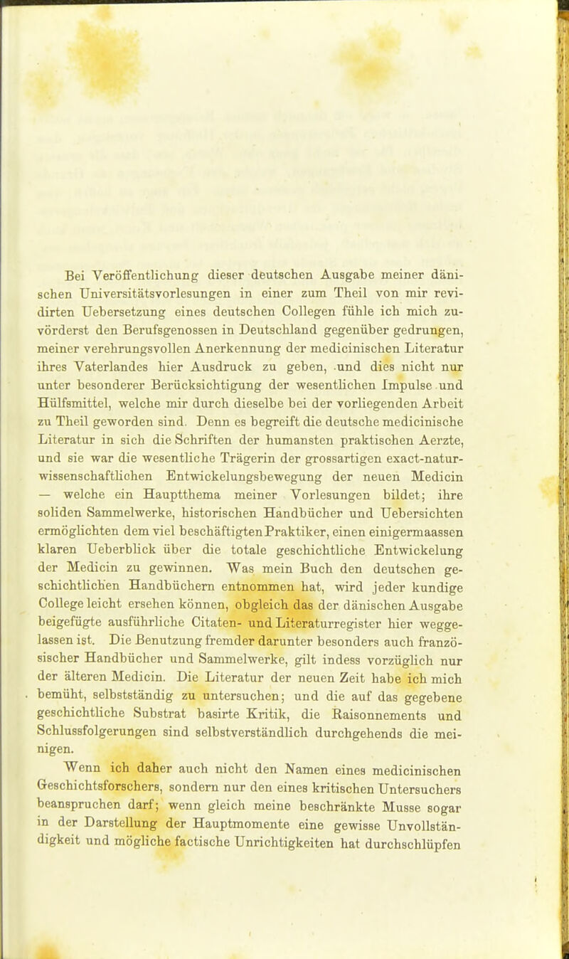 Bei Veröifentlichung dieser deutschen Ausgabe meiner däni- schen Universitätsvorlesungen in einer zum Theil von mir revi- dirten Uebersetzung eines deutschen Collegen fühle ich mich zu- vörderst den Berufsgenossen in Deutschland gegenüber gedrungen, meiner verehrungsvollen Anerkennung der medicinischen Literatur ihres Vaterlandes hier Ausdruck zu geben, und dies nicht nur unter besonderer Berücksichtigung der wesentlichen Impulse und Hülfsmittel, welche mir durch dieselbe bei der vorliegenden Arbeit zu Theil geworden sind. Denn es begreift die deutsche medicinische Literatur in sich die Schriften der humansten praktischen Aerzte, und sie war die wesentliche Trägerin der grossartigen exact-natur- wissenschaftliohen Entwickelungsbewegung der neuen Medicin — welche ein Hauptthema meiner Vorlesungen bildet; ihre soliden Sammelwerke, historischen Handbücher und Uebersichten ermöglichten dem viel beschäftigten Praktiker, einen einigermaassen klaren Ueberblick über die totale geschichtliche Entwickelung der Medicin zu gewinnen. Was mein Buch den deutschen ge- schichtlichen Handbüchern entnommen hat, wird jeder kundige College leicht ersehen können, obgleich das der dänischen Ausgabe beigefügte ausführliche Citaten- und Literaturregister hier wegge- lassen ist. Die Benutzung fremder darunter besonders auch franzö- sischer Handbücher und Sammelwerke, gilt indess vorzüglich nur der älteren Medicin. Die Literatur der neuen Zeit habe ich mich bemüht, selbstständig zu untersuchen; und die auf das gegebene geschichtliche Substrat basirte Kritik, die Raisonnements und Schlussfolgerungen sind selbstverständlich durchgehends die mei- nigen. Wenn ich daher auch nicht den Namen eines medicinischen Geschichtsforschers, sondern nur den eines kritischen üntersuchers beanspruchen darf; wenn gleich meine beschränkte Müsse sogar in der Darstellung der Hauptmomente eine gewisse Unvollstän- digkeit und mögliche factische Unrichtigkeiten hat durchschlüpfen