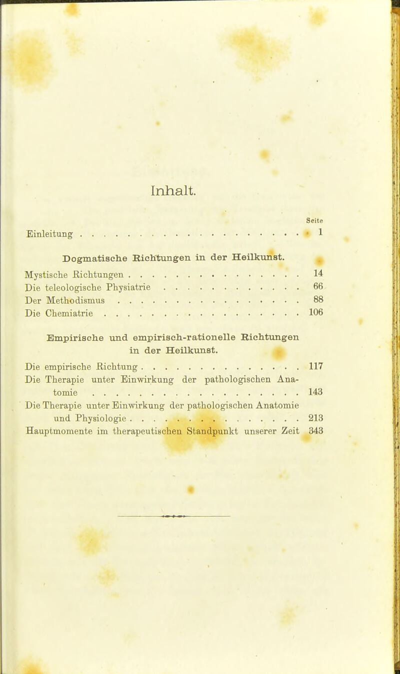 Inhalt. Seite Einleitung ' 1 Dogmatische Eich'tungen in der Heilkunst. Mystische ßicMungen 14 Die teleologische Physiatrie 66 Der Methodismus 88 Die Chemiatrie 106 Empirisehe und empirisch-rationelle Richtungen in der Heilkunst. H Die empirische ßichtung 117 Die Therapie unter Einwirkung der pathologischen Ana- tomie 143 Die Therapie unter Einwirkung der pathologischen Anatomie und Physiologie 213 Hauptmomente im therapeutischen Standpunkt unserer Zeit 343