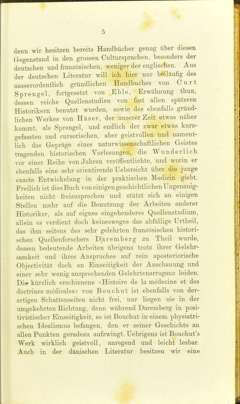 denn wir tesitzen bereits Handbücher genug über diesen Gegenstand in den grossen Cultursprachen, besonders der deutschen und französischen, weniger der englischen. Aus der deutschen Literatur wiU ich hier nur beiläufig des ausserordentlich griindlichen Handbuches von Curt Sprengel, fortgesetzt von Eble, Erwähnung thun, dessen '^reiche Quellenstudien von fast allen späteren Historikern bemitzt wurden, sowie des ebenfalls gründ- lichen Werkes von Häser, der unserer Zeit etwas näher kommt, als Sprengel, und endHch der zwar etwas kurz- gefassten und cursorischen, aber geistvollen und nament- lich das Gepräge eines naturwissenschaftlichen Geistes tragenden historischen Vorlesungen, die Wunderlich vor einer Reihe von Jahren veröfi'entlichte, und worin er ebenfalls eine sehr orientirende Uebersicht über die junge exacte Entwickelung in der praktischen Medicin giebt. Freilich ist dies Buch von einigen geschichtlichen Ungenauig- keiten nicht freizusprechen und stützt sich an einigen Stellen mehr auf die Benutzung der Arbeiten anderer Historiker, als auf eignes eingehenderes Quellenstudium, allein es verdient doch keinesweges das abfällige TJrtheil, das ihm seitens des sehr gelehrten französischen histori- schen Quellenforschers Daremberg zu Theil wurde, dessen bedeiitende Arbeiten übrigens trotz ihrer Gelehr- samkeit und ihres Anspruches auf rein aposteriorische Objectivität doch an Einseitigkeit der Anschauung und einer sehr wenig ansprechenden Gelehrtenarroganz leiden. Di» kürzlich erschienene «Histoire de la mödecine et des doctiines medicales» von Bouchut ist ebenfalls von der- artigen Schattenseiten nicht ft-ei, nur liegen sie in der umgekehrten Richtung, denn während Daremberg in posi- tivistischer Einseitigkeit, so ist Bouchut in einem physiatri- schen Idealismus befangen, den er seiner Geschichte an allen Punkten geradezu aufzwingt. Uebrigens ist Bouchut's Werk wirklich geistvoll, anregend und leicht lesbar. Auch in der dänischen Literatur besitzen wir eine