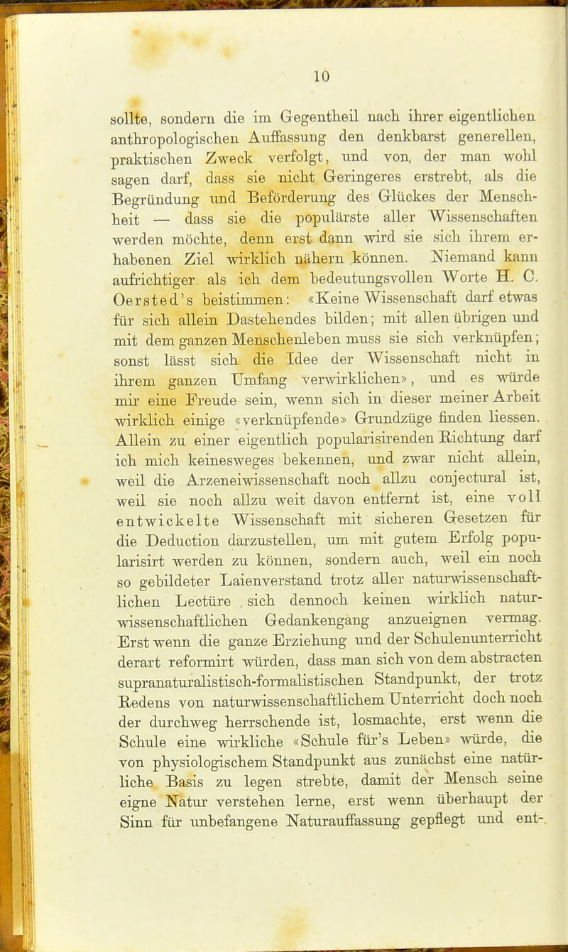 sollte, sondern die im Gegentheil nacli ilirer eigentlichen antkropologischen Auffassung den denkbarst generellen, praktischen Zweck verfolgt, und von, der man wohl sagen darf, dass sie nicht Geringeres erstrebt, als die Begründung und Beförderung des Glückes der Mensch- lieit — dass sie die populärste aller Wissenschaften werden möchte, denn erst dann wird sie sich ihrem er- habenen Ziel wirklich nähern können. Niemand kann aufrichtiger als ich dem bedeutungsvollen Worte H. C. Oersted's beistimmen: «Keine Wissenschaft darf etwas für sich allein Dastehendes bilden; mit allen übrigen und mit dem ganzen Menschenleben muss sie sich verknüpfen; sonst lässt sich die Idee der Wissenschaft nicht in ihrem ganzen Umfang verwirklichen», und es würde mir eine Freude sein, wenn sich in dieser meiner Arbeit wirklich einige «verknüpfende» Grundzüge finden Hessen. Allein zu einer eigentlich popularisirenden Eichtung darf ich mich keinesweges bekennen, und zwar nicht allein, weil die Arzeneiwissenschaft noch allzu conjectural ist, weil sie noch allzu weit davon entfernt ist, eine voll entwickelte Wissenschaft mit sicheren Gesetzen für die Deduction darzustellen, tun mit gutem Erfolg popu- larisirt werden zu können, sondern auch, weil ein noch so gebildeter Laienverstand trotz aller natui-wissenschaft- lichen Leetüre . sich deimoch keinen wirklich natur- wissenschaftlichen Gedankengang anzueignen vermag. Erst wenn die ganze Erziehung und der Schulenunterricht derart reformirt würden, dass man sich von dem abstracten supranaturalistisch-formalistischen Standpunkt, der trotz Redens von naturwissenschaftlichem Unterricht doch noch der durchweg herrschende ist, losmachte, erst wenn die Schule eine wirkliche «Schule für's Leben» würde, die von physiologischem Standpunkt aus zunächst eine natür- liche Basis zu legen strebte, damit der Mensch seine eigne Natur verstehen lerne, erst wenn überhaupt der Sinn für unbefangene Naturauffassung gepflegt und ent-.