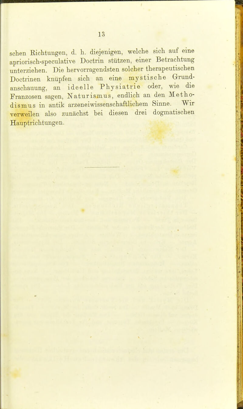 sehen Richtungen, d. Ii. diejenigen, welche sich auf eine apriorisch-speculative Doctrin stützen, einer Betrachtung unterziehen. Die hervorragendsten solcher therapeutischen Doctrinen knüpfen sich an eine mystische Grund- anschauung, an ideelle Physiatrie oder, wie die Franzosen sagen, Naturismus, endlich an den Metho- dismus in antik arzeneiwissenschaftlichem Sinne. Wir verweilen also zunächst hei diesen drei dogmatischen Hauptrichtungen.