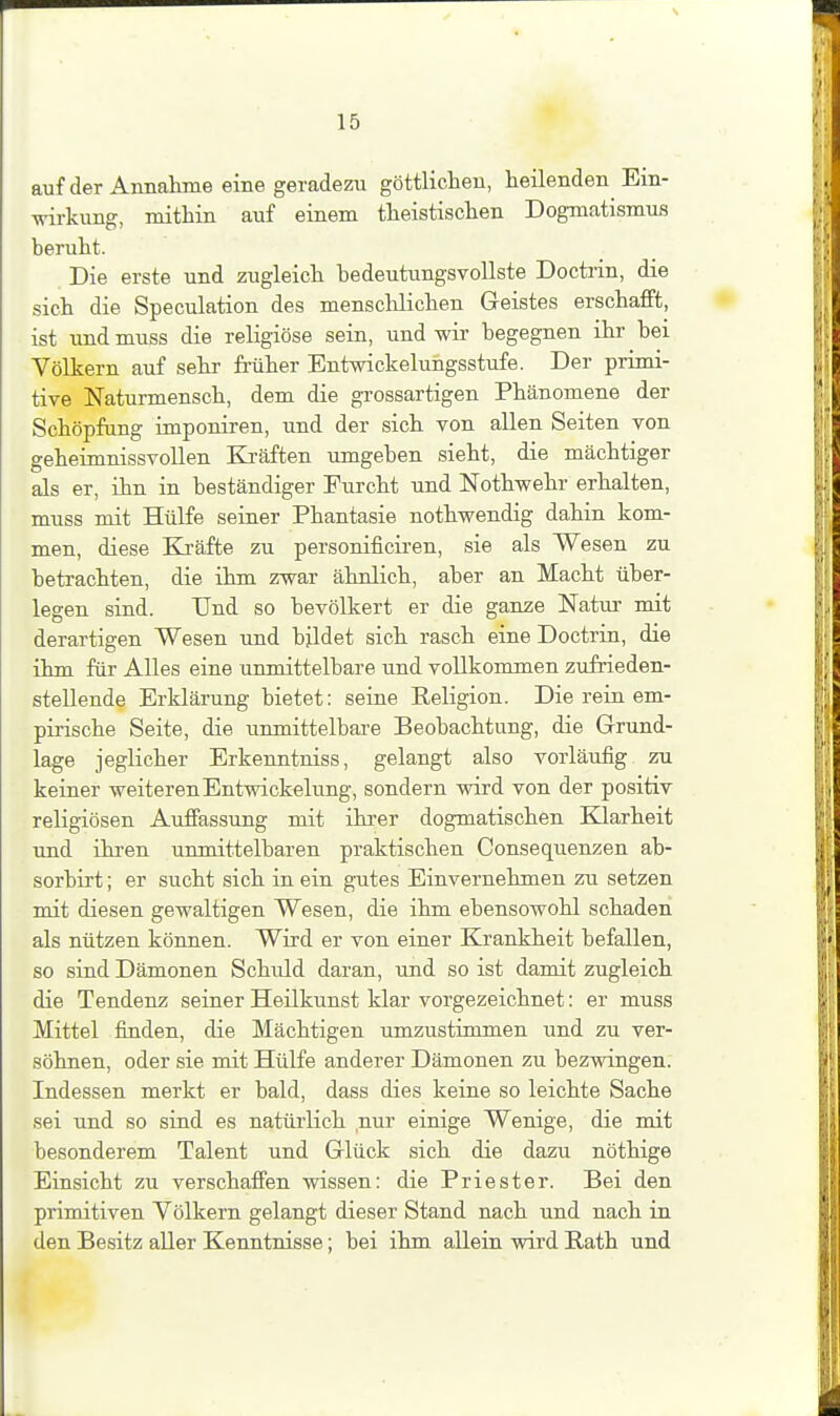 auf der Annahme eine geradezu göttlichen, heilenden Ein- wirkung, mithin auf einem theistischen Dogmatismus beruht. Die erste und zugleich bedeutungsvollste Doctrin, die sich die Speculation des menschlichen Geistes erschafft, ist und muss die religiöse sein, und wir begegnen ihr bei Völkern auf sehr- früher Entwickelungsstufe. Der primi- tive Naturmensch, dem die grossartigen Phänomene der Schöpfung imponiren, und der sich von allen Seiten von geheimnissvollen Ea'äften umgeben sieht, die mächtiger als er, ihn in beständiger Furcht und Nothwehr erhalten, muss mit Hülfe seiner Phantasie nothwendig dahin kom- men, diese Kräfte zu personificiren, sie als Wesen zu betrachten, die ihm zwar ähnlich, aber an Macht über- legen sind. Und so bevölkert er die ganze Natur mit derartigen Wesen und bildet sich rasch eine Doctrin, die ihm für AUes eine unmittelbare und vollkommen zufrieden- stellende Erklärung bietet: seine Keligion. Die rein em- pirische Seite, die unmittelbare Beobachtung, die Grund- lage jeglicher Erkenntniss, gelangt also vorläufig zu keiner weiteren Entwickelung, sondern vdrd von der positiv religiösen Auffassung mit ihrer dogmatischen Klarheit und ihi-en unmittelbaren praktischen Consequenzen ab- sorbirt; er sucht sich in ein gutes Einvernehmen zu setzen mit diesen gewaltigen Wesen, die ihm ebensowohl schaden als nützen können. Wird er von einer Krankheit befallen, so sind Dämonen Schuld daran, und so ist damit zugleich die Tendenz seiner Heilkunst klar vorgezeichnet: er muss Mittel finden, die Mächtigen umzustimmen und zu ver- söhnen, oder sie mit Hülfe anderer Dämonen zu bezwingen. Indessen merkt er bald, dass dies keine so leichte Sache sei und so sind es natürlich nur einige Wenige, die mit besonderem Talent und Glück sich die dazu nöthige Einsicht zu verschaffen wissen: die Priester. Bei den primitiven Völkern gelangt dieser Stand nach und nach in den Besitz aUer Kenntnisse; bei ihm allein wird Rath und