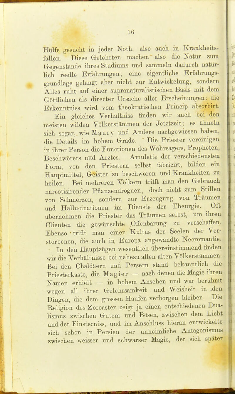 Hülfe gesucht in jeder Noth, also auch in Krankheits- fällen. Diese Gelehrten machen also die Natur zum Gegenstände ihres Studiums und sammeln dadurch natür- lich reelle Erfahrungen; eine eigentliche Erfahrungs- grundlage gelangt aber nicht zur Entwickelung, sondern Alles ruht auf einer supranatui'alistischen Basis mit dem Göttlichen als directer Ursache aller Erscheinungen: die Erkenntniss wird vom theokratischen Princip absorbirt. Ein gleiches Verhältniss finden wir auch bei den meisten wilden Völkerstämmen der Jetztzeit; es ähneln sich sogar, wie Maury und Andere nachgewiesen haben, die Details im hohem Grade.  Die Priester vereinigen . in ihrer Person die Functionen des Wahrsagers, Propheten, Beschwörers und Arztes. Amulette der verschiedensten Form, von den Priestern selbst fabricirt, bilden ein Hauptmittel, Geister zu beschwören und Krankheiten zu heilen. Bei mehreren Völkern trifft man den Gebrauch narcotisirender Pflanzendroguen, doch nicht zum Stülen von Schmerzen, sondern zur Erzeugung von Träumen und Hallucinationen im Dienste der Theurgie. _ Oft übernehmen die Priester das Träumen selbst, um ihren dienten die gewünschte Offenbarung zu verschaffen. Ebenso 'trifft man einen Kultus der Seelen der Ver- storbenen, die auch in Europa angewandte Necromantie. In den Hauptzügen wesentlich übereinstimmend finden wir die Verhältnisse bei nahezu allen alten Völkerstämmen. Bei den Chaldäern und Persern stand bekanntlich die Priesterkaste, die Magier — nach denen die Magie ihren Namen erhielt — in hohem Ansehen und war berühmt wegen all ihrer Gelehrsamkeit und Weisheit in .den Dingen, die dem grossen Haufen verborgen bleiben. Die Religion des Zoroaster zeigt ja einen entschiedenen Dua- lismus zwischen Gutem und Bösen, zwischen dem Licht und der Finsterniss, und im Anschluss hieran entwickelte sich schon in Persien der unheimliche Antagonismus zwischen weisser und schwarzer Magie, der sich später