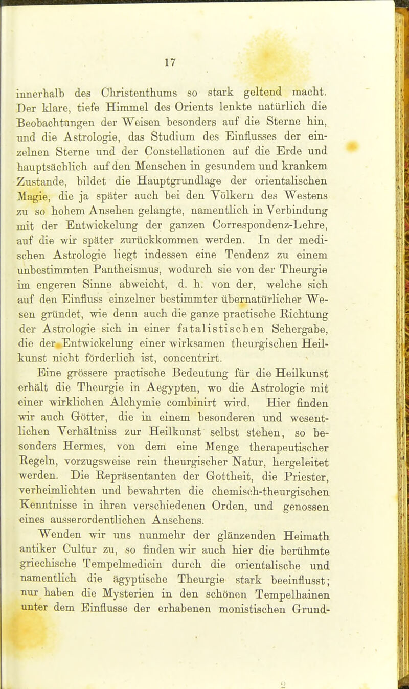 innerhalb des Christentliums so stark geltend macht. Der klare, tiefe Himmel des Orients lenkte natürlich die Beobachtungen der Weisen besonders auf die Sterne hin, nnd die Astrologie, das Studium des Einflusses der ein- zelnen Sterne und der Constellationen auf die Erde und hauptsächlich auf den Menschen in gesundem und krankem Zustande, bildet die Hauptgrundlage der orientalischen Magie, die ja später auch bei den Völkern des Westens zu so hohem Ansehen gelangte, namentlich in Verbindung mit der Entwickelung der ganzen Correspondenz-Lehre, auf die wir später zurückkommen werden. In der modi- schen Astrologie liegt indessen eiae Tendenz zu einem unbestimmten Pantheismus, wodurch sie von der Theurgie im engeren Siime abweicht, d. h. von der, welche sich auf den Einflviss einzelner bestimmter übernatürlicher We- sen gründet, wie denn auch die ganze practische Richtung der Astrologie sich in einer fatalistischen Sehergabe, die der.Entwickelung einer wirksamen theurgischen Heil- kunst nicht förderlich ist, concentrirt. Eine grössere practische Bedeutung für die Heilkunst erhält die Theurgie in Aegypten, wo die Astrologie mit einer wirklichen Alchymie combinirt wird. Hier finden wir auch Götter, die in einem besonderen und wesent- lichen Verhältniss zur Heilkunst selbst stehen, so be- sonders Hermes, von dem eine Menge therapeutischer Regeln, vorzugsweise rein theurgischer Natur, hergeleitet werden. Die Repräsentanten der Gottheit, die Priester, verheimlichten und bewahrten die chemisch-theurgischen Kenntnisse in ihren verschiedenen Orden, und genossen eines ausserordentlichen Ansehens. Wenden wir uns nunmehr der glänzenden Heimath antiker Cultur zu, so finden vrä auch hier die berühmte griechische Tempelmedicin durch die orientalische und namentlich die ägyptische Theurgie stark beeinflusst; nur haben die Mysterien in den schönen Tempelhainen unter dem Einflüsse der erhabenen monistischen Gnxnd-