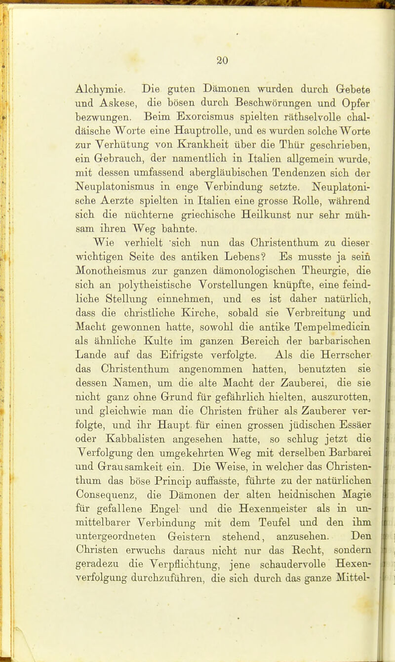 Alchymie. Die guten Dämonen wurden durch Gebete und Askese, die bösen durch. Beschwörungen und Opfer bezAvungen. Beim Exorcismus spielten räthselvolle chal- däische Worte eine Hauptrolle, und es wui'den solche Worte zur Verhütung von Krankheit über die Thür geschrieben, ein Gebrauch, der namentlich in Italien allgemein wurde, mit dessen umfassend abergläubischen Tendenzen sich der Neuplatonismus in enge Verbindung setzte. Neuplatoni- sche Aerzte spielten in Italien eine grosse Rolle, während sich die nüchterne griechische Heilkunst nur sehr müh- sam ihren Weg bahnte. Wie verhielt 'sich nun das Christenthum zu dieser wichtigen Seite des antiken Lebens? Es musste ja sein Monotheismus zur ganzen dämonologischen Theurgie, die sich an polytheistische Vorstellungen knüpfte, eine feind- liche Stellung einnehmen, und es ist daher natürlich, dass die chi-istliche Earche, sobald sie Verbreitung und Macht gewonnen hatte, sowohl die antike Tempelmedicin als ähnliche Kulte im ganzen Bereich der barbarischen Lande auf das Eifrigste verfolgte. Als die Herrscher das Christenthum angenommen hatten, benutzten sie dessen Namen, um die alte Macht der Zauberei, die sie nicht ganz ohne Grund für gefährlich hielten, auszurotten, und gleichwie man die Christen früher als Zauberer ver- folgte, und ihr Haupt für einen grossen jüdischen Essäer oder Kabbalisten angesehen hatte, so schlug jetzt die Verfolgung den umgekehrten Weg mit derselben Barbarei und Grausamkeit ein. Die Weise, in welcher das Christen- thum das böse Princip auffasste, führte zu der natürlichen Consequenz, die Dämonen der alten heidnischen Magie für gefallene Engel und die Hexenmeister als in un- mittelbarer Verbindung mit dem Teufel und den ihm untergeordneten Geistern stehend, anzusehen. Den Christen erwuchs daraus nicht nur das Recht, sondern geradezu die Verpflichtung, jene schaudervolle Hexen- verfolgung durchzufühi'en, die sich dm-ch das ganze Mittel-