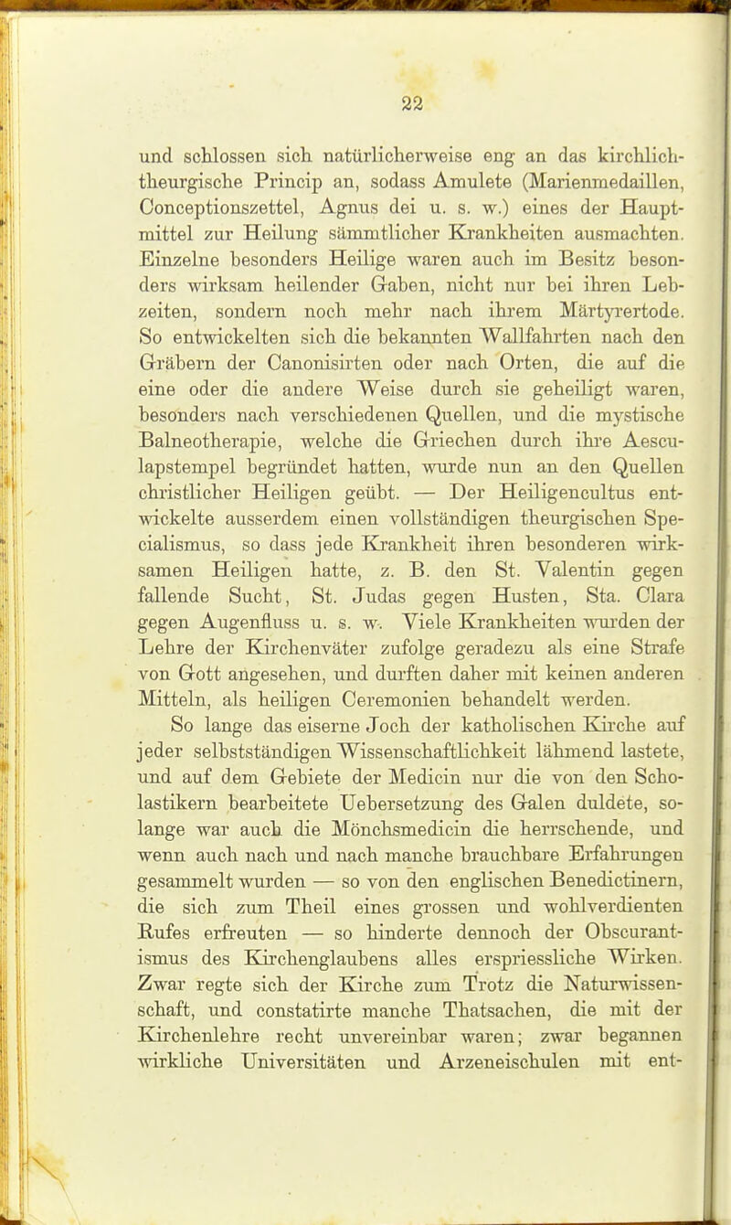 und schlössen sich, natürlicherweise eng an das kürchlich- theurgische Princip an, sodass Amulete (Marienmedaillen, Oonceptionszettel, Agnus dei u. s. w.) eines der Haupt- mittel zur Heilung sämmtlicher Klrankheiten ausmachten. Einzelne besonders Heilige waren auch im Besitz beson- ders wirksam heilender Graben, nicht nur bei ihren Leb- zeiten, sondern noch mehr nach ihrem Märtjrrertode. So entwickelten sich die bekannten Wallfahrten nach den Gräbern der Canonisirten oder nach Orten, die auf die eine oder die andere Weise durch sie geheiligt waren, besonders nach verschiedenen Quellen, und die mystische Balneotherapie, welche die Griechen durch ihre Aescu- lapstempel begründet hatten, wurde nun an den Quellen chi'istlicher Heiligen geübt. — Der Heiligencultus ent- wickelte ausserdem einen vollständigen theurgischen Spe- cialismus, so dass jede Kjankheit ihren besonderen wirk- samen Heüigen hatte, z. B. den St. Valentin gegen fallende Sucht, St. Judas gegen Husten, Sta. Clara gegen Augenfluss u. s. w. Viele Krankheiten wurden der Lehre der Kirchenväter zufolge geradezu als eine Strafe von Gott angesehen, und durften daher mit keinen anderen Mitteln, als heiligen Ceremonien behandelt werden. So lange das eiserne Joch der katholischen Kirche auf jeder selbstständigen Wissenschaftlichkeit lähmend lastete, und auf dem Gebiete der Medicin nur die von den Scho- lastikern bearbeitete Uebersetzung des Galen duldete, so- lange war auch die Mönchsmedicin die herrschende, und wenn auch nach und nach manche brauchbare Erfahrungen gesammelt wurden — so von den englischen Benedictinern, die sich zum Theil eines grossen und wohlverdienten Rufes erfi-euten — so hinderte dennoch der Obscurant- ismus des Kii'chenglaubens alles erspriessliche Wirken. Zwar regte sich der Kirche zum Trotz die Naturwissen- schaft, und constatirte manche Thatsachen, die mit der Kirchenlehre recht unvereinbar waren; zwar begannen ■wirkliche Universitäten und Arzeneischulen mit ent-