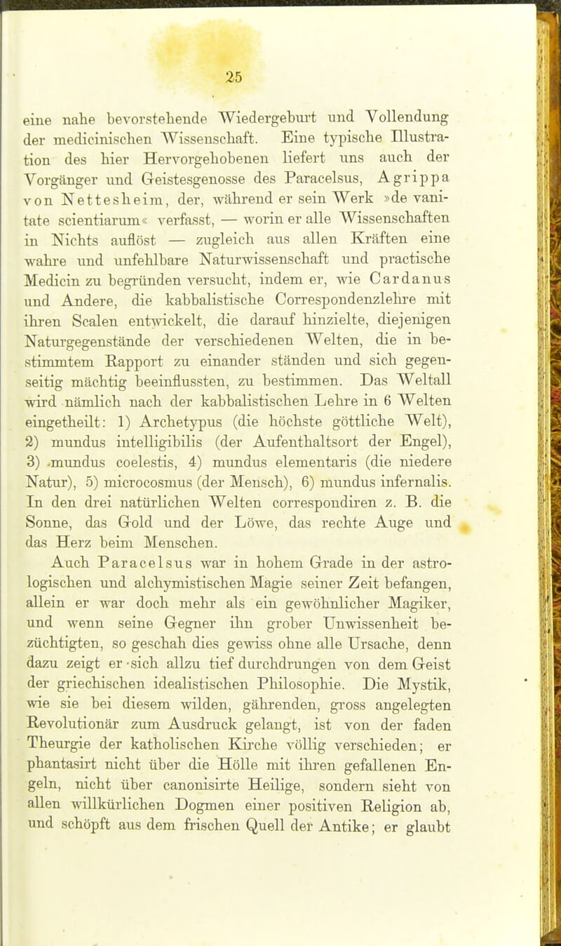 eine nahe bevorstehende Wiedergebiu't und Vollendung der medicinisclaen Wissenschaft. Eine tyi^ische Illustra- tion des hier Hervorgehobenen liefert uns auch der Vorgänger und Greistesgenosse des Paracelsus, Agrippa von Nettesheim, der, während er sein Werk »de vani- tate scientiarum« verfasst, — worin er alle Wissenschaften in Nichts auflöst — zugleich aus allen Kräften eine wahi-e und unfehlbare Naturwissenschaft und practische Medicin zu begründen versucht, indem er, wie Cardanus und Andere, die kabbalistische Correspondenzlehre mit ihren Scalen entwickelt, die darauf hinzielte, diejenigen Naturgegenstände der verschiedenen Welten, die in be- stimmtem Eapport zu einander ständen und sich gegen- seitig mächtig beeinflussten, zu bestimmen. Das Weltall wird nämlich nach der kabbalistischen Lehre in 6 Welten eingetheüt: 1) Archetypus (die höchste göttliche Welt), 2) mundus intelligibilis (der Aufenthaltsort der Engel), 3) -mundus coelestis, 4) mundus elementaris (die niedere Natur), 5) microcosmus (der Mensch), 6) mundus infernalis. In den di'ei natürlichen Welten correspondiren z. B. die Sonne, das Grold und der Löwe, das rechte Auge und das Herz beim Menschen. Auch Paracelsus war in hohem Grade in der astro- logischen und alchymistischen Magie seiner Zeit befangen, allein er war doch mehr als ein gewöhnlicher Magiker, und wenn seine Gregner ihn grober Unwissenheit be- züchtigten, so geschah dies gewiss ohne alle Ursache, denn dazu zeigt er-sich allzu tief dui-chdrungen von dem Geist der griechischen idealistischen Philosophie. Die Mystik, wie sie bei diesem wilden, gährenden, gi-oss angelegten Revolutionär zum Ausdruck gelangt, ist von der faden Theurgie der katholischen Eöi'che völlig verschieden; er phantasirt nicht über die Hölle mit ihren gefallenen En- geln, nicht über canonisirte Heilige, sondern sieht von allen willkürlichen Dogmen einer positiven Religion ab, und schöpft aus dem frischen Quell der Antike; er glaubt