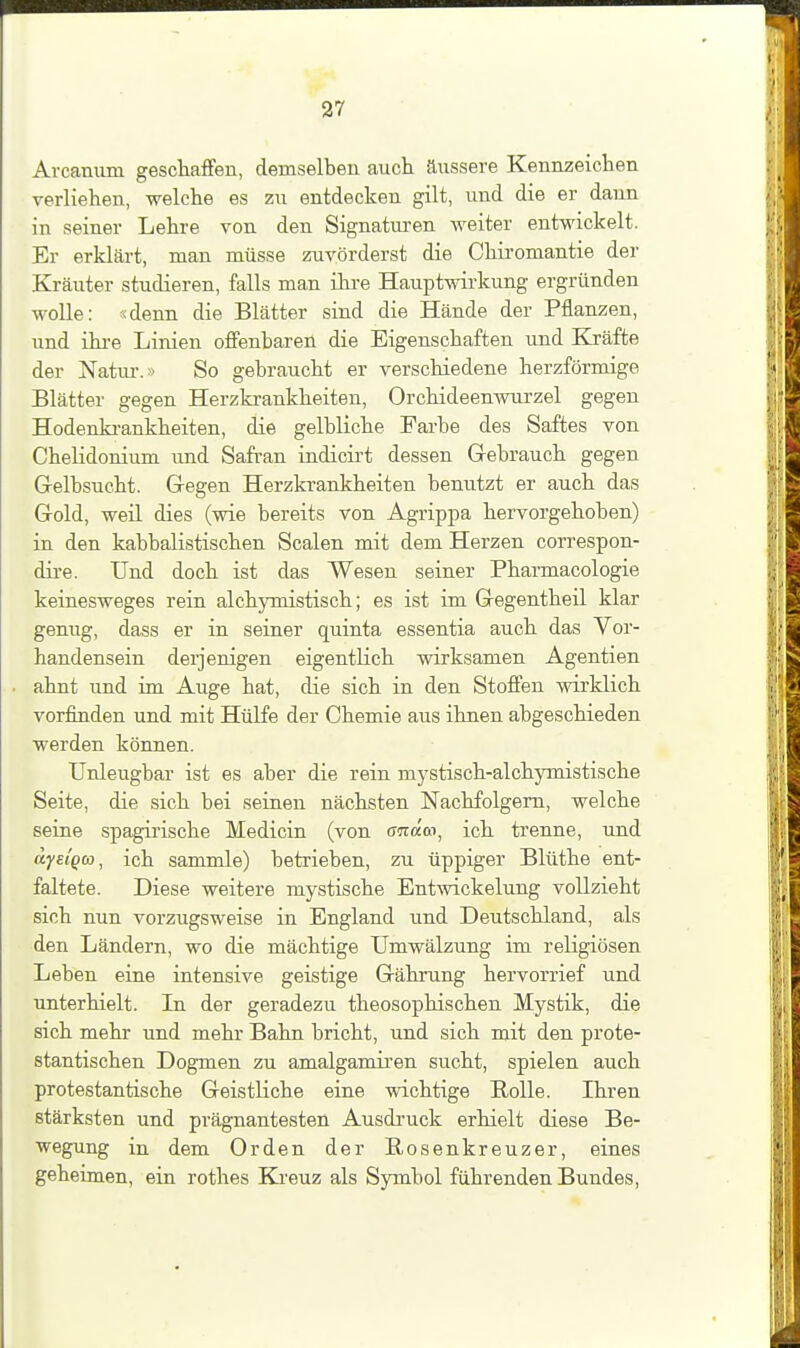 Arcaniim gescliaffen, demselben auch äussere Kennzeichen verliehen, welche es zu entdecken gilt, und die er dann in seiner Lehre von den Signatm-en weiter entwickelt. Er erklärt, man müsse zuvörderst die Chiromantie der Kräuter studieren, falls man ihre Hauptwirkung ergründen wolle: idenn die Blätter sind die Hände der Pflanzen, und ihre Linien offenbaren die Eigenschaften und Kräfte der Natui-.» So gebraucht er verschiedene herzförmige Blätter gegen Herzkrankheiten, Orchideenwurzel gegen Hodenki-ankheiten, die gelbliche Farbe des Saftes von Chelidonium und Safran indicirt dessen Gebrauch gegen Grelbsucht. Gegen Herzkrankheiten benutzt er auch das Gold, weü dies (wie bereits von Agrippa hervorgehoben) in den kabbalistischen Scalen mit dem Herzen correspon- dire. Und doch ist das Wesen seiner Pharmacologie keinesweges rein alchymistisch; es ist im Gegentheil klar genug, dass er in seiner quinta essentia auch das Vor- handensein derjenigen eigentlich wirksamen Agentien ahnt und im Auge hat, die sich in den Stoffen wirklich vorfinden und mit Hülfe der Chemie aus ihnen abgeschieden werden können. Unleugbar ist es aber die rein mystisch-alchymistische Seite, die sich bei seinen nächsten Nachfolgern, welche seine spagirische Medicin (von anäco^ ich trenne, und dysiQw, ich sammle) betrieben, zu üppiger Blüthe ent- faltete. Diese weitere mystische Entmckelung vollzieht sich nun vorzugsweise in England und Deutschland, als den Ländern, wo die mächtige Umwälzung im religiösen Leben eine intensive geistige Gährung hervorrief und unterhielt. In der geradezu theosophischen Mystik, die sich mehr und mehr Bahn bricht, und sich mit den prote- stantischen Dogmen zu amalgamiren sucht, spielen auch protestantische Geistliche eine wichtige Rolle. Ihren stärksten und prägnantesten Ausdruck erhielt diese Be- wegung in dem Orden der Rosenkreuzer, eines geheimen, ein rothes Ki-euz als Symbol führenden Bundes,