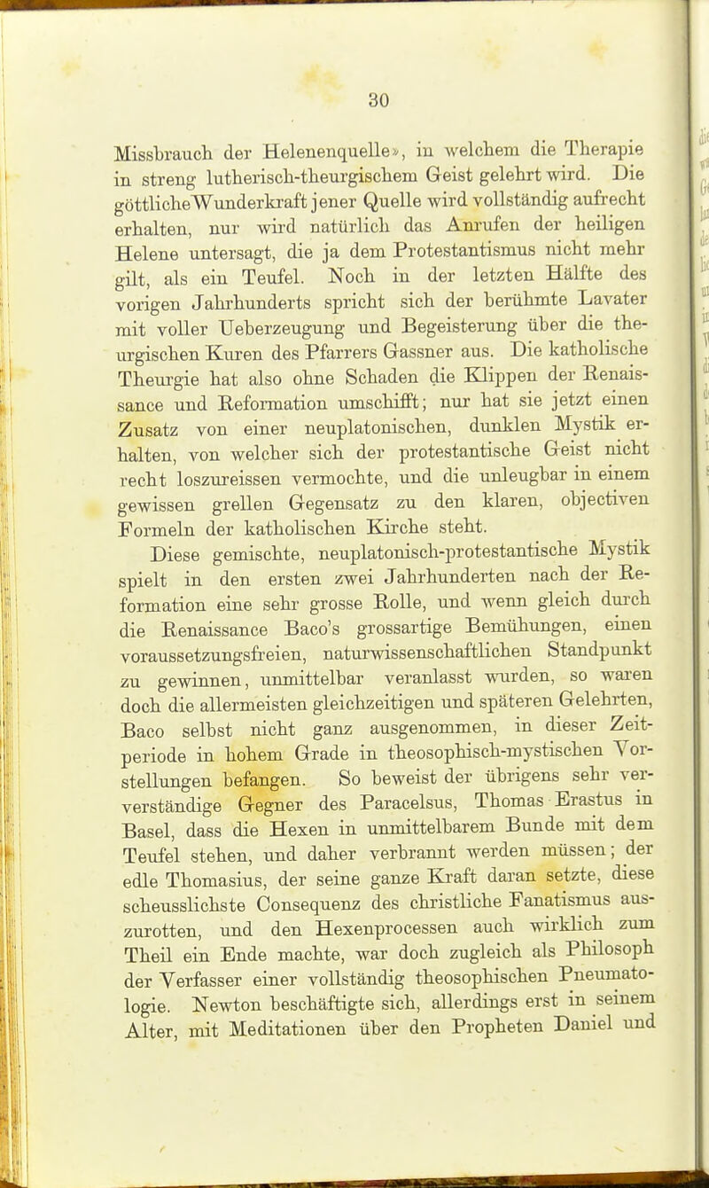 Missbrauch der Helenenquelle ^ in welchem die Therapie in streng lutherisch-them-gischem Geist gelehrt wird. Die göttliche Wunderkraft jener Quelle wird vollständig aufrecht erhalten, nur wird natürlich das Anrufen der heiligen Helene untersagt, die ja dem Protestantismus nicht mehr gilt, als ein Teufel. Noch in der letzten Hälfte des vorigen Jahrhunderts spricht sich der berühmte Lavater mit voller Ueberzeugung und Begeisterung über die the- urgischen Kuren des Pfarrers Gassner aus. Die katholische Theurgie hat also ohne Schaden die Klippen der Renais- sance und Reformation umschifft; nur hat sie jetzt einen Zusatz von einer neuplatonischen, dunklen Mystik er- halten, von welcher sich der protestantische Geist nicht recht loszureissen vermochte, und die unleugbar in emem gewissen grellen Gegensatz zu den klaren, objectiven Formeln der katholischen Kii'che steht. Diese gemischte, neuplatonisch-protestantische Mystik spielt in den ersten zwei Jahrhunderten nach der Re- formation eine sehr grosse Rolle, und wenn gleich dui-ch die Renaissance Baco's grossartige Bemühungen, einen voraussetzungsfreien, naturwissenschaftlichen Standpunkt zu gewinnen, unmittelbar veranlasst wurden, so wai-en doch die allermeisten gleichzeitigen und späteren Gelehrten, Baco selbst nicht ganz ausgenommen, in dieser Zeit- periode in hohem Grade in theosophisch-mystischen Vor- stellungen befangen. So beweist der übrigens sehr ver- verständige Gegner des Paracelsus, Thomas Erastus in Basel, dass die Hexen in unmittelbarem Bunde mit dem Teufel stehen, und daher verbrannt werden müssen; der edle Thomasius, der seine ganze Ki^aft daran setzte, diese scheusslichste Consequenz des christliche Fanatismus aus- zurotten, und den Hexenpro cessen auch wirklich zum Theil ein Ende machte, war doch zugleich als Philosoph der Verfasser einer vollständig theosophischen Pneumato- logie. Newton beschäftigte sich, allerdings erst in seinem Alter, mit Meditationen über den Propheten Daniel und