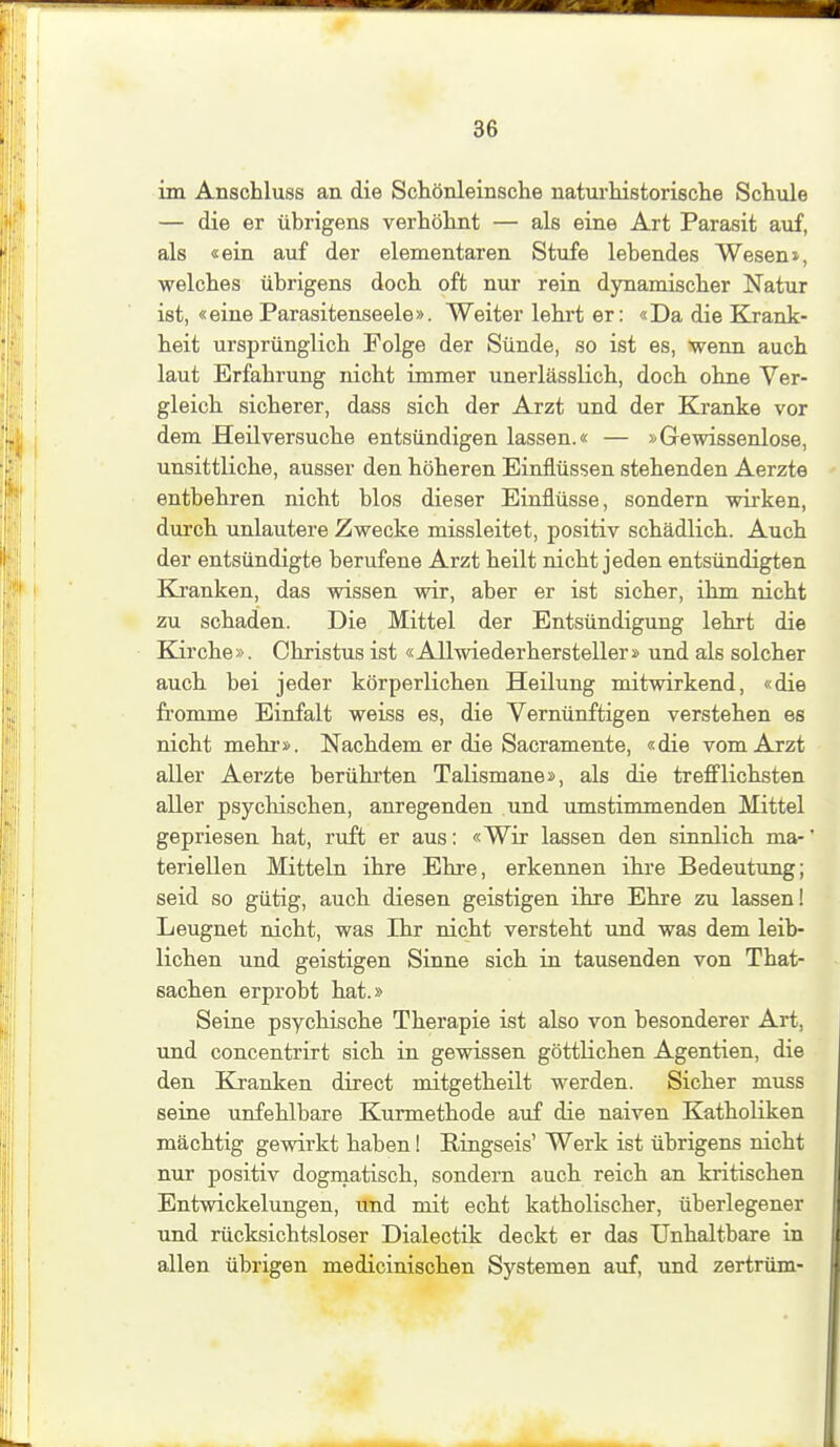 im Anschluss an die Schönleinsche naturhistorische Schule — die er übrigens verhöhnt — als eine Art Parasit auf, als «ein auf der elementaren Stufe lebendes Wesen», welches übrigens doch oft nur rein dynamischer Natur ist, «eine Parasitenseele». Weiter lehrt er: «Da die Krank- heit ursprünglich Folge der Sünde, so ist es, wenn auch laut Erfahrung nicht immer unerlässlich, doch ohne Ver- gleich sicherer, dass sich der Arzt und der Kranke vor dem Heil versuche entsündigen lassen.« — Gewissenlose, unsittliche, ausser den höheren Einflüssen stehenden Aerzte entbehren nicht blos dieser Einflüsse, sondern wirken, durch unlautere Zwecke missleitet, positiv schädlich. Auch der entsündigte berufene Arzt heilt nicht jeden entsündigten Kj'anken, das wissen wir, aber er ist sicher, ihm nicht zu schaden. Die Mittel der Entsündigung lehrt die Kirche». Christus ist «Allwiederhersteller» und als solcher auch bei jeder körperlichen Heilung mitwirkend, «die fromme Einfalt weiss es, die Vernünftigen verstehen es nicht mehr». Nachdem er die Sacramente, «die vom Arzt aller Aerzte berührten Talismane», als die trefflichsten aller psychischen, anregenden und umstimmenden Mittel gepriesen hat, ruft er aus: «Wir lassen den sinnlich ma-' teriellen Mitteln ihre Ehre, erkennen ihi*e Bedeutung; seid so gütig, auch diesen geistigen ihre Ehre zu lassen! Leugnet nicht, was Ihr nicht versteht und was dem leib- lichen und geistigen Sinne sich in tausenden von That- sachen erprobt hat.» Seine psychische Therapie ist also von besonderer Art, und concentrirt sich in gewissen göttlichen Agentien, die den Kranken direct mitgetheilt werden. Sicher muss seine unfehlbare Kurmethode auf die naiven Katholiken mächtig gewirkt haben! Ringseis' Werk ist übrigens nicht nur positiv dograatisch, sondern auch reich an kritischen Entwickelungen, und mit echt katholischer, überlegener und rücksichtsloser Dialectik deckt er das Unhaltbare in allen übrigen medicinischen Systemen auf, und zertrüm-