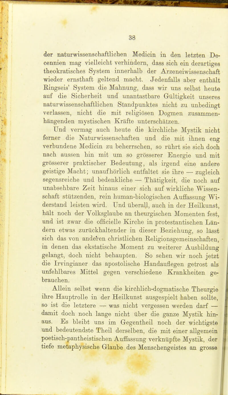 der naturwissenscliaftlichen Medicin in den letzten De- cennien mag vielleiclit verhindern, dass sicli ein derartiges tteokratisches System innerhalb der Arzeneiwissenschaft wieder ernsthaft geltend macht. Jedenfalls aber enthält Ringseis' System die Mahnung, dass wir uns selbst heute auf die Sicherheit und unantastbare Grültigkeit unseres naturwissenschaftlichen Standpunktes nicht zu unbedingt verlassen, nicht die mit religiösen Dogmen zusammen- hängenden mystischen Kräfte unterschätzen. Und vermag auch heute die kirchliche Mystik nicht ferner die Naturwissenschaften und die mit ihnen eng verbundene Medicin zu beherrschen, so rührt sie sich doch nach aussen hin mit um so grösserer Energie und mit grösserer praktischer Bedeutung, als ii'gend eine andere geistige Macht; unaufhörlich entfaltet sie ihre — zugleich segensreiche und bedenkliche — Thätigkeit, die noch auf unabsehbare Zeit hinaus einer sich auf wirkliche Wissen- schaft stützenden, rein human-biologischen Auffassung Wi- derstand leisten wird. Und überall, auch in der Heilkunst, hält noch der Volksglaube an theurgischen Momenten fest, und ist zwar die officielle Kirche in protestantischen Län- dern etwas zurückhaltender in dieser Beziehung, so lässt sich das von anderen christlichen Religionsgemeinschaften, in denen das ekstatische Moment zu weiterer Ausbildung gelangt, doch nicht behaupten. So sehen wir noch jetzt die Irvingianer das apostoKsche Handauflegen getrost als unfehlbares Mittel gegen verschiedene Krankheiten ge- brauchen. AUein selbst wenn die kü-chlich-dogmatische Theurgie ihre Hauptrolle in der Heilkunst ausgespielt haben soUte, so ist die letztere — was nicht vergessen werden darf — damit doch noch lange nicht über die ganze Mystik hin- aus. Es bleibt uns im Gregentheil noch der wichtigste und bedeutendste Theil derselben, die mit einer allgemein poetisch-pantheistischen Auffassung verknüpfte Mystik, der tiefe metaphysische Glaube des Menschengeistes an grosse