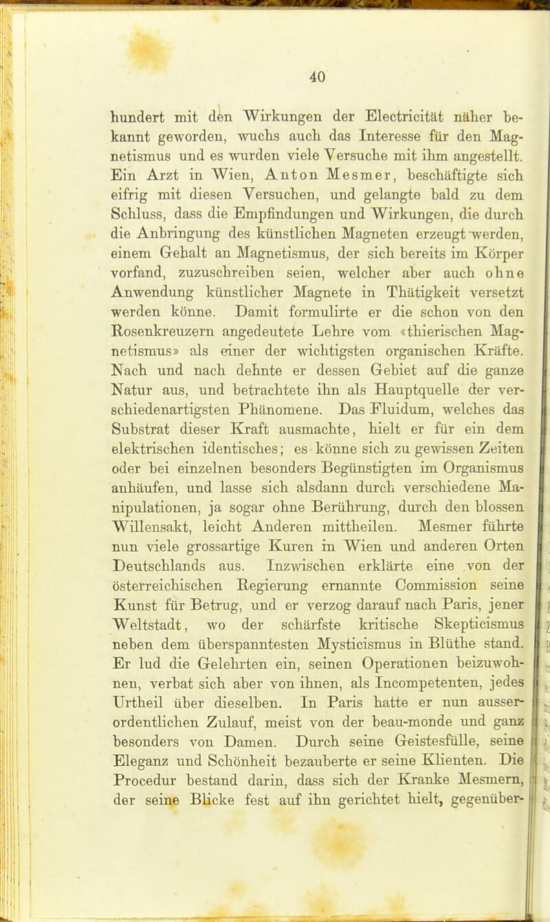 hundert mit den Wirkungen der Electricität näher be- kannt geworden, wuchs auch das Interesse für den Mag- netismus und es wurden viele Versuche mit ihm angestellt. Ein Arzt in Wien, Anton Mesmer, beschäftigte sich eifrig mit diesen Versuchen, und gelangte bald zu dem Schluss, dass die Empfindungen und Wirkungen, die durch die Anbringung des künstlichen Magneten erzeugt werden, einem Gehalt an Magnetismus, der sich bereits im Körper vorfand, zuzuschreiben seien, welcher aber auch ohne Anwendung künstlicher Magnete in Thätigkeit versetzt werden könne. Damit formulirte er die schon von den Rosenkreuzern angedeutete Lehre vom «thierischen Mag- netismus» als einer der wichtigsten organischen Kräfte. Nach und nach dehnte er dessen Gebiet auf die ganze Natur aus, und betrachtete ihn als Hauptquelle der ver- schiedenartigsten Phänomene. Das Fluidum, welches das Substrat dieser Kraft ausmachte, hielt er für ein dem elektrischen identisches; es könne sich zu gewissen Zeiten oder bei einzelnen besonders Begünstigten im Organismus anhäufen, und lasse sich alsdann durch verschiedene Ma- nipulationen, ja sogar ohne Berükrung, durch den blossen Willensakt, leicht Anderen mittheilen. Mesmer führte nun viele grossartige Kuren in Wien und anderen Orten Deutschlands aus. Inzwischen erklärte eine von der österreichischen Regierung ernannte Commission seine Kunst für Betrug, und er verzog darauf nach Paris, jener Weltstadt, wo der schärfste kritische Skepticismus neben dem überspanntesten Mysticismus in Blüthe stand. Er lud die Gelehrten ein, seinen Operationen beizuwoh- nen, verbat sich aber von ihnen, als Incompetenten, jedes Urtheil über dieselben. In Paris hatte er nun ausser- ordentlichen Zulaiif, meist von der beau-monde und ganz besonders von Damen. Durch seine Geistesfülle, seine Eleganz und Schönheit bezauberte er seine Klienten. Die Procedur bestand darin, dass sich der Kranke Mesmern, der seine Blicke fest auf ihn gerichtet hielt, gegenüber-
