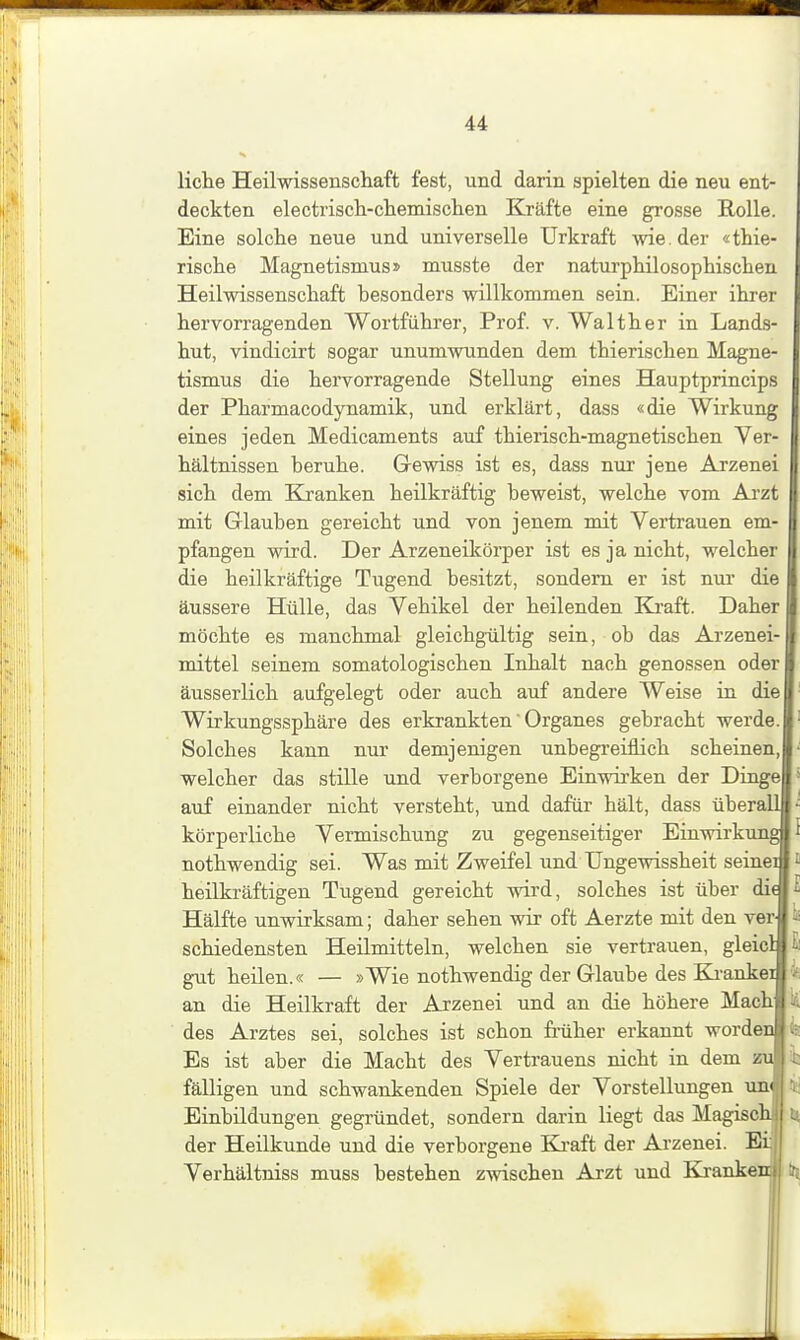 liehe Heilwissenschaft fest, und darin spielten die neu ent- deckten electrisch-chemischen Kräfte eine grosse Rolle. Eine solche neue und universelle Urkraft wie. der «thie- rische Magnetismus» musste der naturphilosophischen Heilwissenschaft besonders willkommen sein. Einer ihrer hervon-agenden Wortführer, Prof. v. Walther in Lands- hut, vindicirt sogar unumwunden dem thierischen Magne- tismus die hervorragende Stellung eines Hauptprincips der Pharmacodynamik, und erklärt, dass «die Wirkung eines jeden Medicaments auf thierisch-magnetischen Ver- hältnissen beruhe. Grewiss ist es, dass nur jene Arzenei sich dem Kranken heilkräftig beweist, welche vom Arzt mit Glauben gereicht und von jenem mit Vertrauen em- pfangen wird. Der Arzeneikörper ist es ja nicht, welcher die heilkräftige Tugend besitzt, sondern er ist nur die äussere Hülle, das Vehikel der heilenden Kj-aft. Daher möchte es manchmal gleichgültig sein, ob das Arzenei- mittel seinem somatologischen Inhalt nach genossen oder äusserlich aufgelegt oder auch auf andere Weise in die Wirkungssphäre des erkrankten Organes gebracht werde. Solches kann nur demjenigen unbegreiflich scheinen, welcher das stille und verborgene Einwii'ken der Dinge auf einander nicht versteht, und dafür hält, dass überall körperliche Vermischung zu gegenseitiger Einwirkung nothwendig sei. Was mit Zweifel und Ungewissheit seinei heilkräftigen Tugend gereicht wird, solches ist über die Hälfte unwirksam; daher sehen wir oft Aerzte mit den ver schiedensten Heilmitteln, welchen sie vertrauen, gleicl gut heüen.« — »Wie nothwendig der Glaube des Ka-ankei an die Heilkraft der Arzenei und an die höhere Machf des Arztes sei, solches ist schon fiTiher erkannt worden Es ist aber die Macht des Vertrauens nicht in dem zu fälligen und schwankenden Spiele der Vorstellungen un« Einbildungen gegründet, sondern darin liegt das Magischj der Heilkunde und die verborgene Eli-aft der Arzenei. Eij Verhältniss muss bestehen zwischen Arzt und Kjankeni