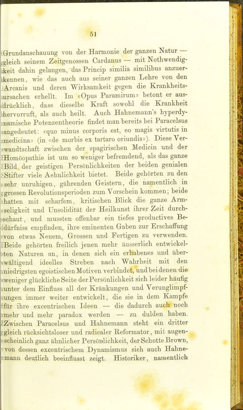 iGrvmdanscliauuiig von der Harmonie der ganzen Natur — igleich seinem Zeitgenossen Cardanus — mit Nothwendig- kkeit dahin gelangen, dasPrincip similia similibus anzuer- sJcennen, wie das aucli aus seiner ganzen Lelire von den .Arcanis und deren Wirksamkeit gegen die Krankheits- uursachen erhellt. Im «Opus Paramirum» betont er aus- ddrücklich, dass dieselbe Kraft sowohl die Krankheit hhervorr uft, als auch heilt. Auch Hahnemann's hyperdy- unamische Potenzentheorie findet man bereits bei Paracelsus sangedeutet: «quo minus corporis est, eo magis virtutis in imedicina» (in «de morbis ex tartaro oriundis»). Diese Yer- vwandtschaft zwischen der spagiiischen Medicin und der {Homöopathie ist um so weniger befremdend, als das ganze {Bild der geistigen Persönlichkeiten der beiden genialen ; Stifter viele Aehnlichkeit bietet. Beide gehörten zu den ^sehr um-uhigen, gährenden Geistern, die namentlich in ;grossen Eevolutionsperioden zum Vorschein kommen; beide hhatten mit scharfem, kritischen Blick die ganze Arm- ^ Seligkeit und Unsolidität der Heilkunst ihrer Zeit durch- ^.schaut, und mussten offenbar ein tiefes productives Be- lidürfniss empfinden, ihre eminenten Gaben zur Erschaffung won etwas Neuem, Grossen und Fertigen zu verwenden. {Beide gehörten freilich jenen mehi- äusserlich entwiekel- sten Naturen an, in denen sich ein erhabenes und über- ^wältigend ideelles Streben nach Wahrheit mit den i.niedrigsten egoistischen Motiven verbindet, und bei denen die \weniger glückliche Seite der Persönlichkeit sich leider häufig uunter dem Einfluss all der Kränkungen und Verunglimpf- uungen immer weiter entwickelt, die sie in dem Kampfe nfiir ihre excentrischen Ideen — die dadurch auch noch mehr und mehr paradox werden — zu dulden haben. • Zwischen Paracelsus und Hahnemann steht ein dritter -gleich rücksichtsloser und radicaler Reformator, mit augen- scheinlichganz ähnlicher Persönlichkeit, der Schotte Brown, von dessen excentrischem Dynamismus sich auch Hahne- mann deutlich beeinflusst zeigt. Historiker, namentlich